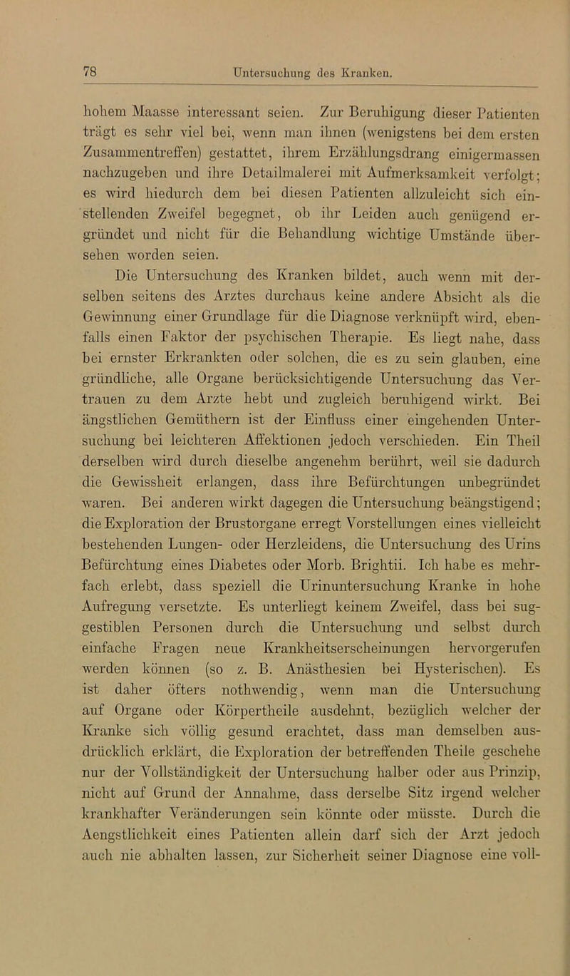 liolieni Maasse interessant seien. Zur Beruhigung dieser Patienten trägt es sehr viel bei, wenn man ihnen (wenigstens bei dem ersten Zusammentreffen) gestattet, ihrem Erzählungsdrang einigermassen nachzugeben und ihre Detailmalerei mit Aufmerksamkeit verfolgt; es wird hiedurch dem bei diesen Patienten allzuleicht sich ein- stellenden Zweifel begegnet, ob ihr Leiden auch genügend er- gründet und nicht für die Behandlung wichtige Umstände über- sehen worden seien. Die Untersuchung des Kranken bildet, auch wenn mit der- selben seitens des Arztes durchaus keine andere Absicht als die Gewinnung einer Grundlage für die Diagnose verknüpft wird, eben- falls einen Faktor der psychischen Therapie. Es liegt nahe, dass bei ernster Erkrankten oder solchen, die es zu sein glauben, eine gründliche, alle Organe berücksichtigende Untersuchung das Ver- trauen zu dem Arzte hebt und zugleich beruhigend wirkt. Bei ängstlichen Gemüthern ist der Einfluss einer eingehenden Unter- suchung bei leichteren Afl’ektionen jedoch verschieden. Ein Theil derselben wird durch dieselbe angenehm berührt, weil sie dadurch die Gewissheit erlangen, dass ihre Befürchtungen unbegründet waren. Bei anderen wirkt dagegen die Untersuchung beängstigend; die Exploration der Brustorgane erregt Vorstellungen eines vielleicht bestehenden Lungen- oder Herzleidens, die Untersuchung des Urins Befürchtung eines Diabetes oder Morb. Brightii. Ich habe es mehr- fach erlebt, dass speziell die Urinuntersuchung Kranke in hohe Aufregung versetzte. Es unterliegt keinem Zweifel, dass bei sug- gestiblen Personen durch die Untersuchung und selbst durch einfache Fragen neue Krankheitserscheinungen hervorgerufen werden können (so z. B. Anästhesien bei Hysterischen). Es ist daher öfters nothwendig, wenn man die Untersuchimg auf Organe oder Körpertheile ausdehnt, bezüglich welcher der Kranke sich völlig gesund erachtet, dass man demselben aus- drücklich erklärt, die Exploration der betreffenden Theile geschehe nur der Vollständigkeit der Untersuchung halber oder aus Prinzip, nicht auf Grund der Annahme, dass derselbe Sitz irgend welcher krankhafter Veränderungen sein könnte oder müsste. Durch die Aengstlichkeit eines Patienten allein darf sich der Arzt jedoch auch nie abhalten lassen, zur Sicherheit seiner Diagnose eine voll-