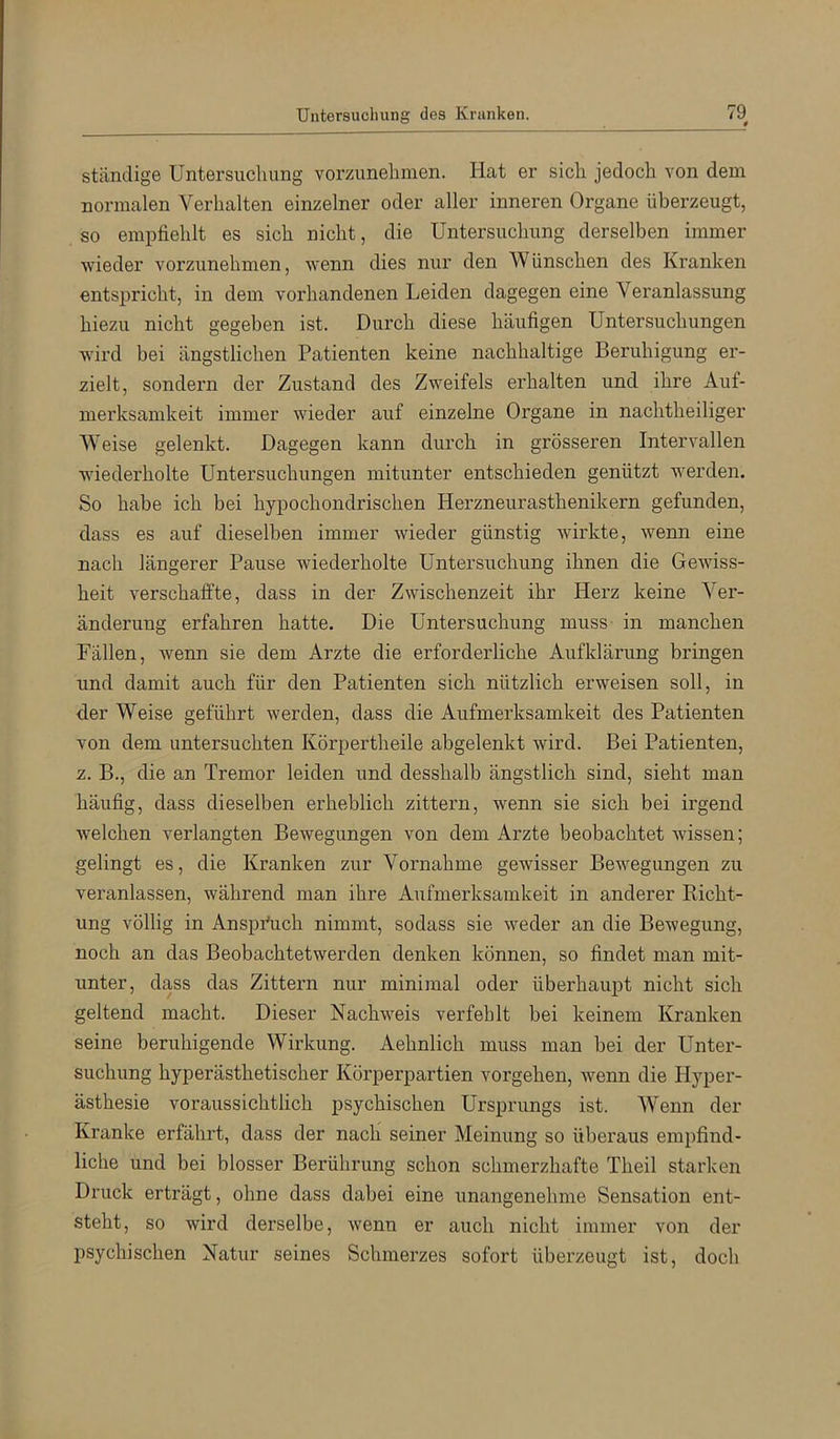 0 ständige Untersuchung vorzunelimen. Hat er sich jedoch von dem normalen Verhalten einzelner oder aller inneren Organe überzeugt, so empfiehlt es sich nicht, die Untersuchung derselben immer wieder vorzunehmen, wenn dies nur den Wünschen des Kranken entspricht, in dem vorhandenen Leiden dagegen eine Veranlassung hiezu nicht gegeben ist. Durch diese häufigen Untersuchungen wird bei ängstlichen Patienten keine nachhaltige Beruhigung er- zielt, sondern der Zustand des Zweifels erhalten und ihre Auf- merksamkeit immer wieder auf einzelne Organe in nachtheiliger Weise gelenkt. Dagegen kann durch in grösseren Intervallen w'iederholte LTntersuchungen mitunter entschieden genützt werden. So habe ich bei hypochondrischen Herzneurasthenikern gefunden, dass es auf dieselben immer wieder günstig wirkte, wenn eine nach längerer Pause wiederholte Untersuchung ihnen die Gewiss- heit verschaffte, dass in der Zwischenzeit ihr Herz keine Ver- änderung erfahren hatte. Die Untersuchung muss in manchen Fällen, wenn sie dem Arzte die erforderliche Aufklärung bringen und damit auch für den Patienten sich nützlich erweisen soll, in der Weise geführt werden, dass die Aufmerksamkeit des Patienten von dem untersuchten Körpertheile abgelenkt wird. Bei Patienten, z. B., die an Tremor leiden und desshalb ängstlich sind, sieht man häufig, dass dieselben erheblich zittern, wenn sie sich bei irgend welchen verlangten Bewegungen von dem Arzte beobachtet wissen; gelingt es, die Kranken zur Vornahme gewisser Bewegungen zu veranlassen, während man ihre Aufmerksamkeit in anderer Richt- ung völlig in Anspi'uch nimmt, sodass sie weder an die Bewegung, noch an das Beobachtetwerden denken können, so findet man mit- unter, dass das Zittern nur minimal oder überhaupt nicht sich geltend macht. Dieser Nachweis verfehlt bei keinem Kranken seine beruhigende Wirkung. Aehnlich muss man bei der Unter- suchung hyperästhetischer Körperpartien Vorgehen, wenn die H^’-per- ästhesie voraussichtlich psychischen Ursprungs ist. Wenn der Kranke erfährt, dass der nach seiner Meinung so überaus empfind- liche und bei blosser Berührung schon schmerzhafte Theil starken Druck erträgt, ohne dass dabei eine unangenehme Sensation ent- steht, so wird derselbe, wenn er auch nicht immer von der psychischen Natur seines Schmerzes sofort überzeugt ist, doch
