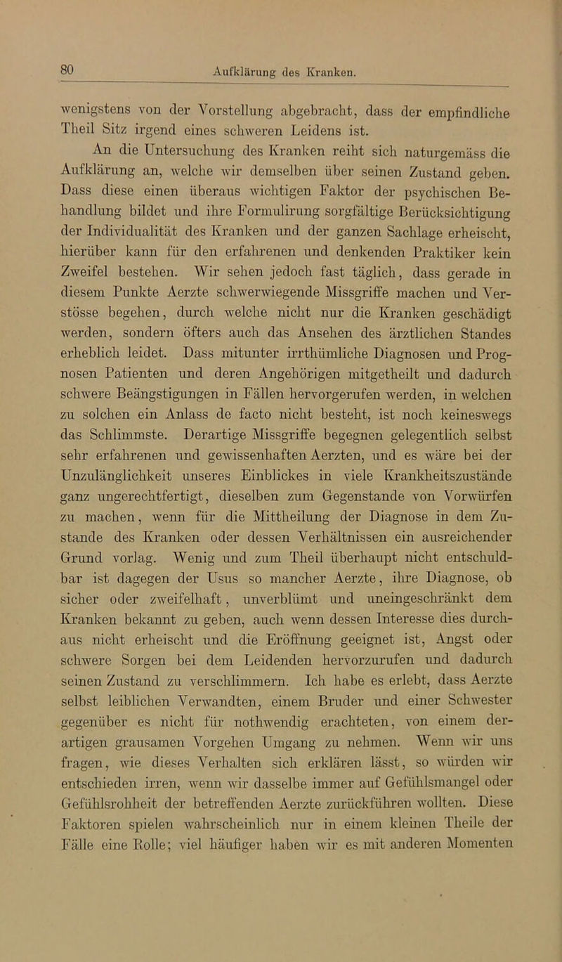 Aufklärung des Kranken. wenigstens von der Vorstellung abgebracht, dass der empfindliche Theil Sitz irgend eines schweren Leidens ist. An die Untersuchung des Kranken reiht sich naturgemäss die Aufklärung an, welche wir demselben über seinen Zustand geben. Dass diese einen überaus wichtigen Faktor der psychischen Be- handlung bildet und ihre Formulirung sorgfältige Berücksichtigung der Individualität des Kranken und der ganzen Sachlage erheischt, hierüber kann für den erfahrenen und denkenden Praktiker kein Zweifel bestehen. Wir sehen jedoch fast täglich, dass gerade in diesem Punkte Aerzte schwerwiegende Missgriffe machen und Ver- stösse begehen, durch welche nicht nur die Kranken geschädigt werden, sondern öfters auch das Ansehen des ärztlichen Standes erheblich leidet. Dass mitunter irrthümliche Diagnosen und Prog- nosen Patienten und deren Angehörigen mitgetheilt und dadurch schwere Beängstigungen in Fällen hervorgerufen werden, in welchen zu solchen ein Anlass de facto nicht besteht, ist noch keineswegs das Schlimmste. Derartige Missgriffe begegnen gelegentlich selbst sehr erfahrenen und gewissenhaften Aerzten, und es wäre bei der Unzulänglichkeit unseres Einblickes in viele Krankheitszustände ganz ungerechtfertigt, dieselben zum Gegenstände von Vorwürfen zu machen, wenn für die Mittheilung der Diagnose in dem Zu- stande des Kranken oder dessen Verhältnissen ein ausreichender Grund vorlag. Wenig und zum Theil überhaupt nicht entschuld- bar ist dagegen der Usus so mancher Aerzte, ihre Diagnose, ob sicher oder zweifelhaft, unverblümt und uneingeschränkt dem Kranken bekannt zu geben, auch wenn dessen Interesse dies durch- aus nicht erheischt und die Eröffnung geeignet ist, Angst oder schwere Sorgen bei dem Leidenden hervorzurufen und dadurch seinen Zustand zu verschlimmern. Ich habe es erlebt, dass Aerzte selbst leiblichen Verwandten, einem Bruder imd einer Schwester gegenüber es nicht für nothwendig erachteten, von einem der- artigen grausamen Vorgehen Umgang zu nehmen. Wenn wir uns fragen, wie dieses Verhalten sich erklären lässt, so würden wir entschieden irren, wenn wir dasselbe immer auf Gefühlsmangel oder Gefühlsrohheit der betreffenden Aerzte zurückführen wollten. Diese Faktoren spielen wahrscheinlich nur in einem kleinen Theile der Fälle eine Bolle; viel häufiger haben wir es mit anderen Momenten