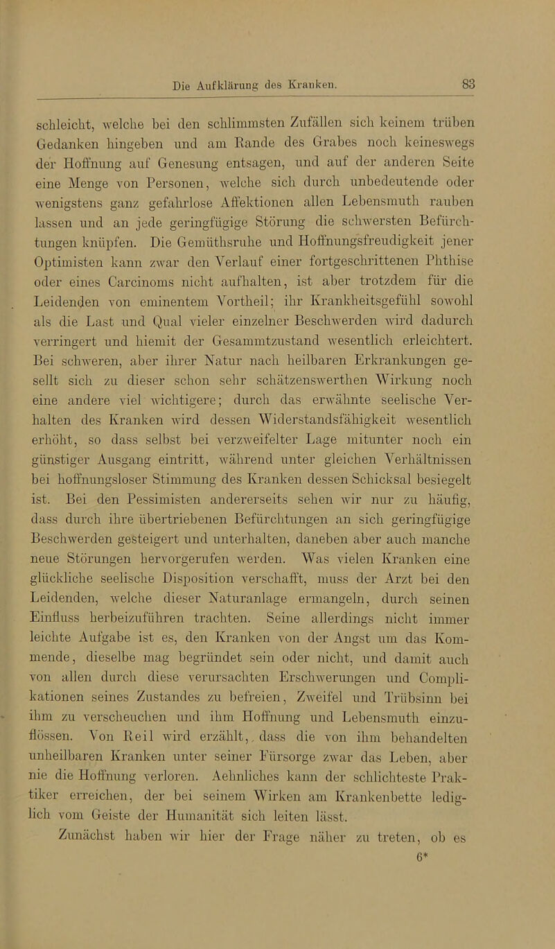 schleiclit, welche bei den schlimmsten Zufällen sich keinem trüben Gedanken hingeben und am Rande des Grabes noch keineswegs der Hoffnung auf Genesung entsagen, und auf der anderen Seite eine Menge von Personen, welche sich durch unbedeutende oder Avenigstens ganz gefahrlose Aff’ektionen allen Lebensmuth rauben lassen und an jede geringfügige Störung die sclnversten Befürch- tungen knüpfen. Die Gemüthsruhe und Hoffnungsfreudigkeit jener Optimisten kann zAvar den Verlauf einer fortgeschrittenen Phthise oder eines Carcinoms nicht aufhalten, ist aber trotzdem für die Leidenden von eminentem Voidheil; ihr Krankheitsgefühl sowohl als die Last und Qual vieler einzelner BeschAverden AAÜrd dadurch verringert und hiemit der Gesammtzustand Avesentlich erleichtert. Bei schweren, aber ihrer Natur nach heilbaren Erkrankungen ge- sellt sich zu dieser schon sehr schätzensAverthen Wirkung noch eine andere viel AAUchtigere; durch das envähnte seelische Ver- halten des Kranken wird dessen Widerstandsfähigkeit Avesentlich erhöht, so dass selbst bei verzAveifelter Lage mitunter noch ein günstiger Ausgang eintritt, Avährend unter gleichen Verhältnissen bei hoffnungsloser Stimmung des Kranken dessen Schicksal besiegelt ist. Bei den Pessimisten andererseits sehen Avir nur zu häufisr, dass durch ihre übertriebenen Befürchtungen an sich geringfügige Beschwerden gesteigert und unterhalten, daneben aber auch manche neue Störungen hervorgerufen werden. Was vielen Kranken eine glückliche seelische Disposition verschafft, muss der Arzt bei den Leidenden, Avelche dieser Naturanlage ermangeln, durch seinen Einfluss herbeizuführen trachten. Seine allerdings nicht immer leichte Aufgabe ist es, den Kranken von der Angst um das Kom- mende, dieselbe mag begründet sein oder nicht, und damit auch von allen durch diese verursachten ErschAverungen und Compli- kationen seines Zustandes zu befreien, ZAveifel und Trübsinn bei ihm zu verscheuchen und ihm Hoffnung und Lebensmuth einzu- flössen. Von Reil wird erzählt,, dass die von ihm behandelten unheilbaren Kranken unter seiner Eürsorge ZAvar das Leben, aber nie die Hoffnung verloren. Aehnliches kann der schlichteste Prak- tiker erreichen, der bei seinem Wirken am Krankenbette ledig- lich vom Geiste der Humanität sich leiten lässt. Zunächst haben Avir hier der Frage näher zu treten, ob es 6*