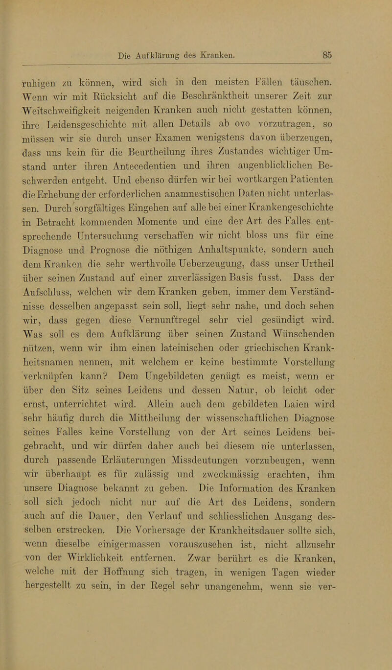 ruliigen zu können, wird sich in den meisten Fällen täuschen. Wenn wir mit Rücksicht auf die Beschränktheit unserer Zeit zur Weitschweifigkeit neigenden Kranken auch nicht gestatten können, ihre Leidensgeschichte mit allen Details ab ovo vorzutragen, so müssen wir sie durch unser Examen wenigstens davon überzeugen, dass uns kein für die Beurtheilung ihres Zustandes wichtiger Um- stand unter ihren Antecedentien und ihren augenblicklichen Be- schwerden entgeht. Und ebenso dürfen wir bei wortkargen Patienten die Erhebung der erforderlichen anamnestischen Daten nicht unterlas- sen. Durch sorgfältiges Eingehen auf alle bei einer Krankengeschichte in Betracht kommenden Momente und eine der Art des Falles ent- sprechende Untersuchung verschaffen wir nicht bloss uns für eine Diagnose und Prognose die nöthigen Anhaltspunkte, sondern auch dem Kranken die sehr werthvolle Ueberzeugung, dass unser Urtheil über seinen Zustand auf einer zuverlässigen Basis fusst. Dass der Aufschluss, welchen wir dem Kranken geben, immer dem Verständ- nisse desselben angepasst sein soll, liegt sehr nahe, und doch sehen wir, dass gegen diese Vernunftregel sehr viel gesündigt wird. Was soll es dem Aufklärung über seinen Zustand Wünschenden nützen, wenn wir ihm einen lateinischen oder griechischen Krank- heitsnamen nennen, mit welchem er keine bestimmte Vorstellung verknüpfen kann? Dem Ungebildeten genügt es meist, wenn er über den Sitz seines Leidens und dessen Natur, ob leicht oder ernst, imterrichtet wird. Allein auch dem gebildeten Laien wird sehr häufig durch die Mittheilung der wissenschaftlichen Diagnose seines Falles keine Vorstellung von der Art seines Leidens bei- gebracht, und wir dürfen daher auch bei diesem nie unterlassen, durch passende Erläuterungen Missdeutungen vorzubeugen, wenn wir überhaupt es für zulässig und zweckmässig erachten, ihm unsere Diagnose bekannt zu geben. Die Information des Kranken soll sich jedoch nicht nur auf die Art des Leidens, sondern auch auf die Dauer, den Verlauf und schliesslichen Ausgang des- selben erstrecken. Die Vorhersage der Krankheitsdauer sollte sich, wenn dieselbe einigermassen vorauszusehen ist, nicht allzusehr von der Wirklichkeit entfernen. Zwar berührt es die Kranken, welche mit der Hoffnung sich^ tragen, in wenigen Tagen wieder hergestellt zu sein, in der Regel sehr unangenehm, wenn sie ver-