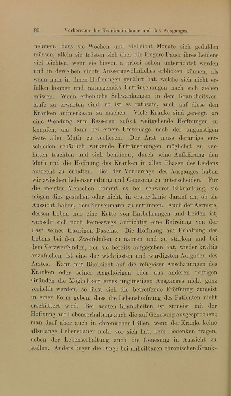 8G Vorliersage der Krankheitsclauer iind des Ausganges. nehmen, dass sie Wochen und vielleicht Monate sich gedulden müssen, allein sie trösten sich über die längere Dauer ihres Leidens viel leichter, wenn sie hievon a priori schon unterriclitet werden und in derselben nichts Aussergewöhnliches erblicken können, als wenn man in ihnen Hoffnungen genährt hat, welche sich nicht er- füllen können und naturgemäss Enttäuschungen nach sich ziehen müssen. Wenn erhebliche Schwankungen in dem Krankheitsver- laufe zu erwarten sind, so ist es rathsam, auch auf diese den Kranken aufmerksam zu machen. Viele Kranke sind geneigt, an eine Wendung zum Besseren sofort weitgehende Hoffnungen zu knüpfen, um dami bei einem Umschläge nach der ungünstigen Seite allen Muth zu verlieren. Der Arzt muss derartige ent- schieden schädlich wirkende Enttäuschungen möglichst zu ver- hüten trachten und sich bemühen, durch seine Aufklärung den Muth und die Hoffnung des Kranken in allen Phasen des Leidens aufrecht zu erhalten. Bei der Vorhersage des Ausganges haben wir zwischen Lebenserhaltung und Genesung zu imterscheiden. Für die meisten Menschen kommt es bei schwerer Erkrankung, sie mögen dies gestehen oder nicht, in erster Linie darauf an, ob sie Aussicht haben, dem Sensenmann zu entrinnen. Auch der Aermste, dessen Leben nur eine Kette von Entbehrungen und Leiden ist, wünscht sich noch keineswegs aufrichtig eine Befreiung von der Last seines traurigen Daseins. Die Hoffnung auf Erhaltung des Lebens bei dem Zweifelnden zu nähren und zu stärken und bei dem Verzweifelnden, der sie bereits aufgegeben hat, wieder kräftig anzufachen, ist eine der wichtigsten und würdigsten Aufgaben des Arztes. Kann mit Rücksicht auf die religiösen Anschauungen des Kranken oder seiner Angehörigen oder aus anderen triftigen Gründen die Möglichkeit eines ungünstigen Ausganges nicht ganz verhehlt werden, so lässt sich die betreffende Eröffnung zumeist in einer Form geben, dass die Lebenshoffnung des Patienten nicht erschüttert wird. Bei acuten Krankheiten ist zumeist mit der Hoffnung auf Lebenserhaltung auch die auf Genesung ausgesprochen; man darf aber auch in chronischen Fällen, wenn der Kranke keine allzulange Lebensdauer mehr vor sich hat, kein Bedenken tragen, neben der Lebenserhaltung auch die Genesung in Aussicht zu stellen. Anders liegen die Dinge bei unheilbaren chronischen Krank-