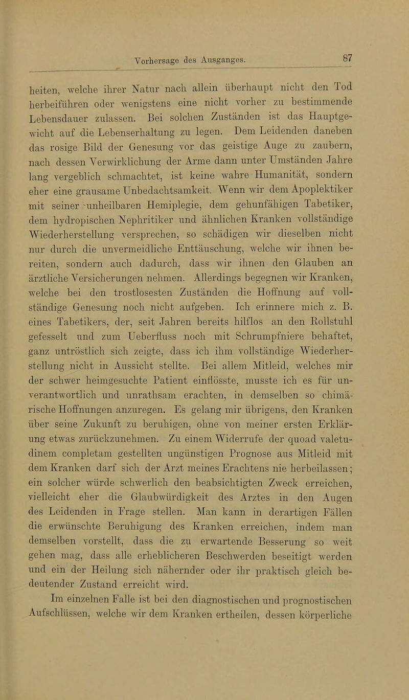 Vorhersage des Ausganges. beiten, welche ihrer Natur nach allein überhaupt nicht den Tod herbeiführen oder wenigstens eine nicht vorher zu bestimmende Lebensdauer zulassen. Bei solchen Zuständen ist das Hauptge- wicht auf die Lebenserhaltung zu legen. Dem Leidenden daneben das rosige Bild der Genesung vor das geistige Auge zu zaubern, nach dessen Verwirklichung der xVrme dann unter Umständen Jahre lang vergeblich schmachtet, ist keine wahre Humanität, sondern eher eine grausame Unbedachtsamkeit. Wenn wir dem Apoplektiker mit seiner -unheilbaren Hemiplegie, dem gehunfähigen Tabetiker, dem hydropischen Nephritiker und ähnlichen Kranken vollständige Wiederherstellung versprechen, so schädigen wir dieselben nicht nur durch die unvermeidliche Enttäuschung, welche wir ihnen be- reiten, sondern auch dadurch, dass wir ihnen den Glauben an ärztliche Versicherungen nehmen. Allerdings begegnen wir Kranken, welche bei den trostlosesten Zuständen die Hoffnung auf voll- ständige Genesung noch nicht aufgeben. Ich erinnere mich z. B. eines Tabetikers, der, seit Jahren bereits hilflos an den Rollstuhl gefesselt und zum Ueberfluss noch mit Schrumpfniere behaftet, ganz untröstlich sich zeigte, dass ich ihm vollständige Wiederher- stellung nicht in Aussicht stellte. Bei allem Mitleid, welches mir der schwer heimgesuchte Patient einflösste, musste ich es für un- verantwortlich und unrathsam erachten, in demselben so chimä- rische Hoffnungen anzuregen. Es gelang mir übrigens, den Kranken über seine Zukunft zu beruhigen, ohne von meiner ersten Erklär- ung etwas zurückzunehmen. Zu einem Widerrufe der quoad valetu- dinem completam gestellten ungünstigen Prognose aus Mitleid mit dem Kranken darf sich der Arzt meines Erachtens nie herbeilassen; ein solcher würde schwerlich den beabsichtigten Zweck erreichen, vielleicht eher die Glaubwürdigkeit des Arztes in den Augen des Leidenden in Frage stellen. Man kann in derartigen Fällen die erwünschte Beruhigung des Kranken erreichen, indem man demselben vorstellt, dass die zu erwartende Besserung so weit gehen mag, dass alle erheblicheren Beschwerden beseitigt werden und ein der Heilung sich nähernder oder ihr praktisch gleich be- deutender Zustand erreicht wird. Im einzelnen Falle ist bei den diagnostischen und prognostischen Aufschlüssen, welche wir dem Kranken ertheilen, dessen körperliche