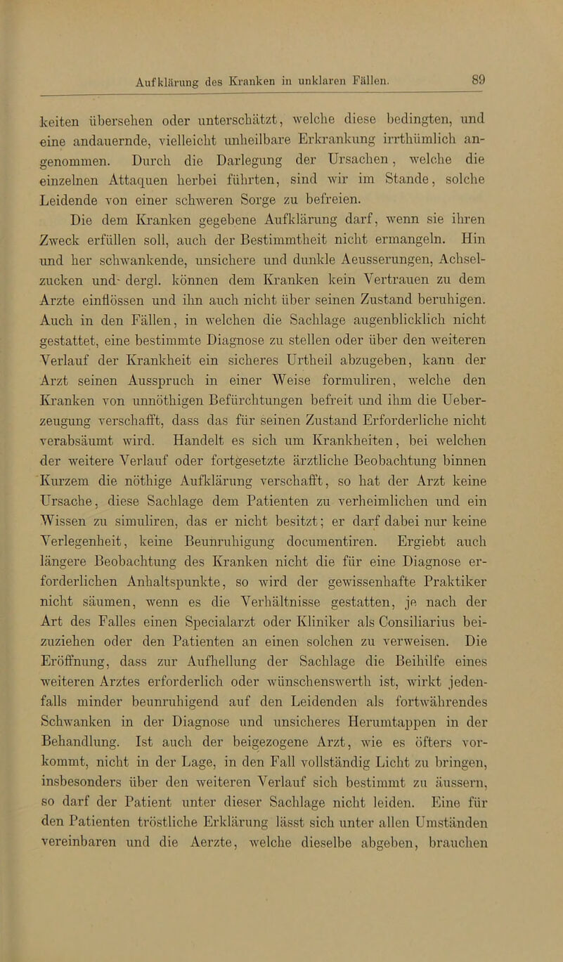 Aufkliirung des Kranken in unklaren Fällen. Iceiten übersehen oder unterschätzt, welche diese l)edingten, und eine andauernde, vielleicht unheilbare Erkrankung irrthümlich an- genommen. Durch die Darlegung der Ursachen, welche die einzelnen Attaquen herbei führten, sind wir im Stande, solche Leidende von einer schweren Sorge zu befreien. Die dem Kranken gegebene Aufklärung darf, wenn sie ihren Zweck erfüllen soll, auch der Bestimmtheit nicht ermangeln. Hin und her schwankende, unsichere und dunkle Aeusserungen, Achsel- zucken und' dergl. können dem Kranken kein Vertrauen zu dem Arzte einÜössen und ihn auch nicht über seinen Zustand beruhigen. Auch in den Fällen, in welchen die Sachlage augenblicklich nicht gestattet, eine bestimmte Diagnose zu stellen oder über den weiteren Verlauf der Krankheit ein sicheres Urtheil abzugeben, kanii der Arzt seinen Ausspruch in einer Weise formuliren, welche den lü’anken von unnöthigen Befürchtungen befreit und ihm die Ueber- zeugung verschafft, dass das für seinen Zustand Erforderliche nicht verabsäumt wird. Handelt es sich um Krankheiten, bei welchen der weitere Verlauf oder fortgesetzte ärztliche Beobachtung binnen Kiu’zem die nöthige Aufldärung verschafft, so hat der Arzt keine Ursache, diese Sachlage dem Patienten zu verheimlichen und ein Wissen zu simuliren, das er nicht besitzt; er darf dabei nur keine Verlegenheit, keine Beunruhigung documentiren. Ergiebt auch längere Beobachtung des Kranken nicht die für eine Diagnose er- forderlichen Anhaltspunkte, so wird der gewissenhafte Praktiker nicht säumen, wenn es die Verhältnisse gestatten, je nach der Art des Falles einen Specialarzt oder Kliniker als Consiliarius bei- zuziehen oder den Patienten an einen solchen zu verweisen. Die Eröffnung, dass zur Aufliellung der Sachlage die Beihilfe eines weiteren Arztes erforderlich oder wünschenswerth ist, wirkt jeden- falls minder beunruhigend auf den Leidenden als forUvährendes Schwanken in der Diagnose und unsicheres Herumtappen in der Behandlung. Ist auch der beigezogene Arzt, wie es öfters vor- kommt, nicht in der Lage, in den Fall vollständig Licht zu bringen, insbesonders über den weiteren Verlauf sich bestimmt zu äussern, so darf der Patient unter dieser Sachlage nicht leiden. Eine für den Patienten tröstliche Erklärung lässt sich unter allen Umständen vereinbaren und die Aerzte, welche dieselbe abgeben, brauchen