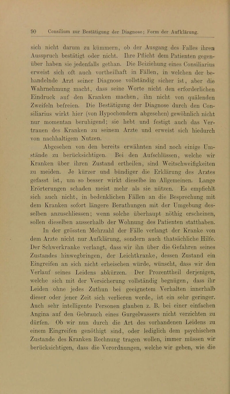 sich nicht darum zu kümmern, ol) der Ausgang des Falles ihren Ausspruch bestätigt oder nicht. Ihre Pflicht dem Patienten gegen- über haben sie jedenfalls gethan. Die Beiziehung eines Consiliarius erweist sich oft auch vortheilhaft in Fällen, in welchen der be- handelnde Arzt seiner Diagnose vollständig sicher ist, aber die Wahrnehmung macht, dass seine Worte nicht den erforderlichen Eindruck auf den Kranken machen, ihn nicht von quälenden Zweifeln befreien. Die Bestätigung der Diagnose durch den Con- siliarius wirkt hier (von Hypochondern abgesehen) gewöhnlich nicht nur momentan beruhigend; sie hebt und festigt auch das Ver- trauen des Kranken zu seinem Arzte und erweist sich hiedurch von nachhaltigem Nutzen. Abgesehen von den bereits erwähnten sind noch einige Um- stände zu berücksichtigen. Bei den Aufschlüssen, welche wir Kranken über ihren Zustand ertheilen, sind Weitschweifigkeiten zu meiden. Je kürzer und bündiger die Erklärung des Arztes gefasst ist, um so besser wirkt dieselbe im Allgemeinen. Lange Erörterungen schaden meist mehr als sie nützen. Es empfiehlt sich auch nicht, in bedenklichen Fällen an die Besprechimg mit dem Kranken sofort längere Berathungen mit der Umgebung des- selben anzuschliessen; wenn solche überhaupt nöthig erscheinen, sollen dieselben ausserhalb der Wohnung des Patienten statthaben. In der grössten Mehrzahl der Fälle verlangt der Kranke von dem Arzte nicht nur Aufklärung, sondern auch thatsächliche Hilfe. Der Schwerkranke verlangt, dass wir ihn über die Gefahren seines Zustandes hinwegbringen, der Leichtkranke, dessen Zustand ein Eingreifen an sich nicht erheischen würde, wünscht, dass wir den Verlauf seines Leidens abkürzen. Der Prozenttheil derjenigen, welche sich mit der Versicherung vollständig begnügen, dass ihr Leiden ohne jedes Zuthun bei geeignetem Verhalten innerhalb dieser oder jener Zeit sich verlieren werde, ist ein sehr geringer. Auch sehr intelligente Personen glauben z. B. bei einer einfachen Angina auf den Gebrauch eines Gurgelwassers nicht verzichten zu dürfen. Ob wir nun durch die Art des vorhandenen Leidens zu einem Eingreifen genöthigt sind, oder lediglich dem psychischen Zustande des Kranken Rechnung tragen wollen, immer müssen wir berücksichtigen, dass die Verordnungen, welche wir geben, wie die