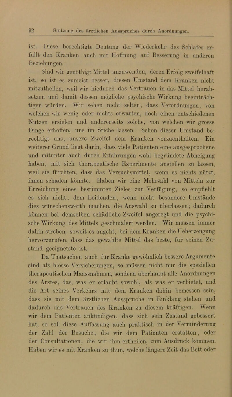 ist. Diese berechtigte Deutung der Wiederkehr des Schlafes er- füllt den Kranken auch mit Hoffnung auf Besserung in anderen Beziehungen. Sind wir genöthigt Mittel anzuwenden, deren Erfolg zweifelhaft ist, so ist es zumeist besser, diesen Umstand dem Kranken nicht mitzutheilen, weil wir hiedurch das Vertrauen in das Mittel herab- setzen und damit dessen mögliche psychische Wirkung beeinträch- tigen würden. Wir sehen nicht selten, dass Verordnungen, von welchen wir wenig oder nichts erwarten, doch einen entschiedenen Nutzen erzielen und andererseits solche, von welchen wir grosse Dinge erhoffen, uns im Stiche lassen. Schon dieser Umstand be- rechtigt uns, unsere Zweifel dem Kranken vorzuenthalten. Ein weiterer Grund liegt darin, dass viele Patienten eine ausgesprochene und mitunter auch durch Erfahrungen wohl begründete Abneigung haben, mit sich therapeutische Experimente anstellen zu lassen, weil sie fürchten, dass das Versuchsmittel, wemi es nichts nützt, ihnen schaden könnte. Haben wir eine Mehrzahl von Mitteln zur Erreichung eines bestimmten Zieles zur Verfügung, so empfiehlt es sich nicht, dem Leidenden, wenn nicht besondere Umstände dies wünschenswerth machen, die Auswahl zu überlassen; dadurch können bei demselben schädliche Zweifel angeregt und die psychi- sche Wirkung des Mittels geschmälert werden. Wir müssen immer dahin streben, soweit es angeht, bei dem Kranken die Ueberzeugung hervorzurufen, dass das gewählte Mittel das beste, für seinen Zu- stand geeignetste ist. Da Thatsachen auch für Kranke gewöhnlich bessere Argumente sind als blosse Versicherungen, so müssen nicht nur die speziellen therapeutischen Maassnahmen, sondern überhaupt alle Anordnungen des Arztes, das, was er erlaubt sowohl, als was er verbietet, und die Art seines Verkehrs mit dem Kranken dahin bemessen sein, dass sie mit dem ärztlichen Ausspruche in Einklang stehen und dadurch das Vertrauen des Kranken zu diesem kräftigen. Wenn wir dem Patienten ankündigen, dass sich sein Zustand gebessert hat, so soll diese Auffassung auch praktisch in der Verminderung der Zahl der Besuche, die wir dem Patienten ei'statten, oder der Consultationen, die wir ihm ertheilen, zum Ausdruck kommen. Haben wir es mit Kranken zu thun, welche längere Zeit das Bett oder
