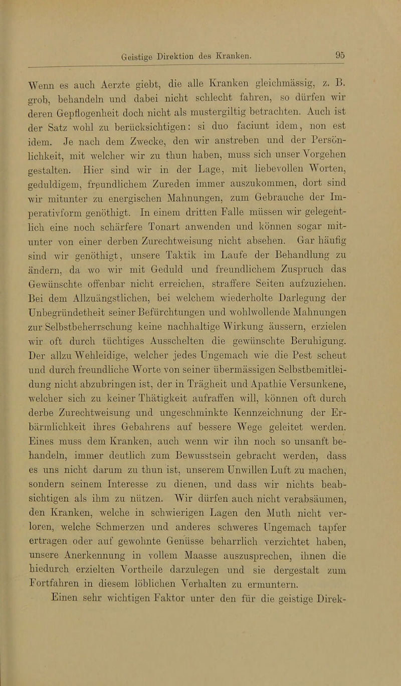 Wenn es auch Aerzte giebt, die alle Kranken gleichmässig, z. B. grob, behandeln und dabei nicht schlecht fahren, so dürfen wir deren Gepflogenheit doch nicht als mustergiltig betrachten. Auch ist der Satz wohl zu berücksichtigen: si duo faciunt idem, non est idem. Je nach dem Zwecke, den wir anstreben und der Persön- lichkeit, mit welcher wir zu thun haben, muss sich unser Vorgehen gestalten. Hier sind wir in der Lage, mit liebevollen Worten, geduldigem, frpundlichem Zureden immer auszukommen, dort sind wir mitunter zu energischen Mahnungen, zum Gebrauche der Im- perativform genöthigt. In einem dritten Falle müssen wir gelegent- lich eine noch schärfere Tonart anwenden und können sogar mit- unter von einer derben Zurechtweisung nicht absehen. Gar häufig smd wir genöthigt, unsere Taktik im Laufe der Behandlung zu ändern, da wo wir mit Geduld und freundlichem Zuspruch das Gewünschte offenbar nicht erreichen, straffere Seiten aufzuziehen. Bei dem Allzuängstlichen, bei welchem wiederholte Darlegung der Unbegründetheit seiner Befürchtungen und wohlwollende Mahnungen zur Selbstbeherrschung keine nachhaltige Wirkung äussern, erzielen wir oft diu’ch tüchtiges Ausschelten die gewünschte Beruhigung. Der allzu Wehleidige, welcher jedes Ungemach wie die Pest scheut und durch freundliche Worte von seiner übermässigen Selbstbemitlei- dung nicht abzubringen ist, der in Trägheit und Apathie Versunkene, welcher sich zu keiner Thätigkeit aufraffen will, können oft durch derbe Zurechtweisung und ungeschminkte Kennzeichnung der Er- bärmlichkeit ihres Gebahrens auf bessere Wege geleitet werden. Eines muss dem Kranken, auch wenn wir ihn noch so unsanft be- handeln, immer deutlich zum Bewusstsein gebracht werden, dass es uns nicht darum zu thun ist, unserem Unwillen Luft zu machen, sondern seinem Interesse zu dienen, und dass wir nichts beab- sichtigen als ihm zu nützen. Wir dürfen auch nicht verabsäumen, den Kranken, welche in schwierigen Lagen den Muth nicht ver- loren, welche Schmerzen und anderes schweres Ungemach tapfer ertragen oder auf gewohnte Genüsse beharrlich verzichtet haben, unsere Anerkennung in vollem Maasse auszusprechen, ihnen die hiedurch erzielten Vortheile darzulegen und sie dei'gestalt zum Fortfahren in diesem löblichen Verhalten zu ermuntern. Einen sehr wichtigen Faktor unter den für die geistige Direk-