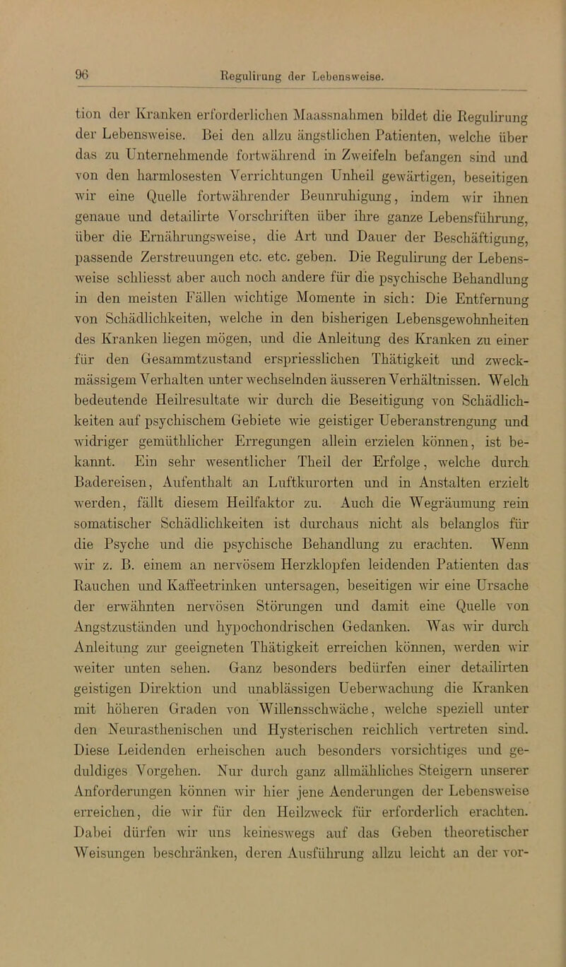 Regulirung der Lebensweise. tion der Kranken erforderlichen Maassnahmen bildet die Regulirung der Lebensweise. Bei den allzu ängstlichen Patienten, welche über das zu Unternehmende fortwährend in Zweifeln befangen sind und von den harmlosesten Verrichtungen Unheil gewärtigen, beseitigen wir eine Quelle fortwährender Beiinruhigimg, indem wir ihnen genaue und detailirte Vorschriften über ihre ganze Lebensführung, über die Ernährungsweise, die Art und Dauer der Beschäftigung, passende Zerstreuungen etc. etc. geben. Die Regulirimg der Lebens- weise schliesst aber auch noch andere für die psychische Behandlung in den meisten Fällen wichtige Momente in sich: Die Entfernung von Schädlichkeiten, welche in den bisherigen Lebensgewohnheiten des Kranken liegen mögen, und die Anleitung des Kranken zu einer für den Gesammtzustand erspriesslichen Thätigkeit imd zweck- mässigem Verhalten unter wechselnden äusseren Verhältnissen. Welch bedeutende Heilresultate wir durch die Beseitigimg von Schädlich- keiten auf psychischem Gebiete wie geistiger Ueberanstrengung und widriger gemüthlicher Erregimgen allein erzielen können, ist be- kannt. Ein sehr wesentlicher Theil der Erfolge, welche durch Badereisen, Aufenthalt an Luftkurorten und in Anstalten erzielt werden, fällt diesem Heilfaktor zu. Auch die Wegräumimg rein somatischer Schädlichkeiten ist diuxhaus nicht als belanglos für die Psyche und die psychische Behandlung zu erachten. Wenn wii‘ z. B. einem an nervösem Herzklopfen leidenden Patienten das Rauchen und Kaffeetrinken untersagen, beseitigen wir eine Ursache der erwähnten nervösen Störungen und damit eine Quelle von Angstzuständen und hypochondrischen Gedanken. Was wir durch Anleitung zur geeigneten Thätigkeit erreichen kömien, werden wir weiter unten sehen. Ganz besonders bedürfen einer detailii’ten geistigen Direktion und unablässigen Ueberwachung die Kranken mit höheren Graden von Willensschwäche, welche speziell unter den Neurasthenischen und Hysterischen reichlich vertreten sind. Diese Leidenden erheischen auch besonders vorsichtiges und ge- duldiges Vorgehen. Nur durch ganz allmähliches Steigern unserer Anforderungen können wir hier jene Aenderungen der Lebensweise eiTeichen, die wir für den Heilzweck für erforderlich erachten. Dabei dürfen wir uns keineswegs auf das Geben theoretischer Weisungen beschränken, deren Ausführung allzu leicht an der vor-