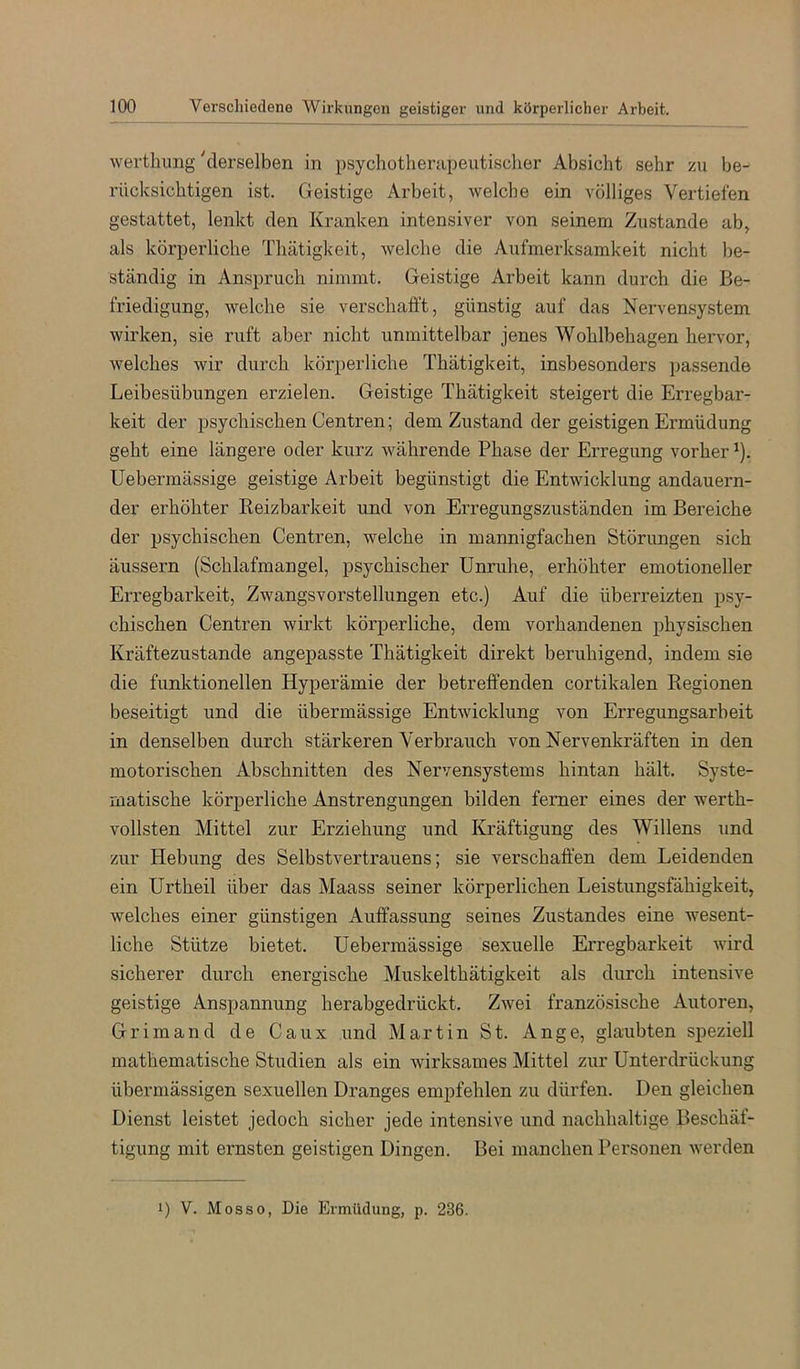 wertlumg 'derselben in psychotherapeutischer Absicht sehr zu be- rücksichtigen ist. Geistige Arbeit, welche ein völliges Vertiefen gestattet, lenkt den Kranken intensiver von seinem Zustande ab, als körperliche Thätigkeit, welche die Aufmerksamkeit nicht be- ständig in Anspruch nimmt. Geistige Arbeit kann durch die Be- friedigung, welche sie verschafft, günstig auf das Nerven.system wirken, sie ruft aber nicht unmittelbar jenes Wohlbehagen hervor, welches wir durch körperliche Thätigkeit, insbesonders passende Leibesübungen erzielen. Geistige Thätigkeit steigert die Erregbar- keit der psychischen Centren; dem Zustand der geistigen Ermüdung geht eine längere oder kurz währende Phase der Erregung vorher ^). Uebermässige geistige Arbeit begünstigt die Entwicklung andauern- der erhöhter Keizbarkeit und von Erregungszuständen im Bereiche der psychischen Centren, welche in mannigfachen Störungen sich äussern (Schlafmangel, psychischer Unruhe, erhöhter emotioneller Erregbarkeit, Zwangsvorstellungen etc.) Auf die überreizten psy- chischen Centren wirkt körperliche, dem vorhandenen physischen Kräftezustande angepasste Thätigkeit direkt beruhigend, indem sie die funktionellen Hyperämie der betreffenden cortikalen Regionen beseitigt und die übermässige Entwicklung von Erregungsarbeit in denselben durch stärkeren Verbrauch von Nervenkräften in den motorischen Abschnitten des Nervensystems hintan hält. Syste- matische körperliche Anstrengungen bilden ferner eines der werth- vollsten Mittel zur Erziehung und Kräftigung des Willens und zur Hebung des Selbstvertrauens; sie verschaffen dem Leidenden ein Urtheil über das Maass seiner körperlichen Leistungsfähigkeit, welches einer günstigen Auffassung seines Zustandes eine wesent- liche Stütze bietet. Uebermässige sexuelle Erregbarkeit wird sicherer durch energische Muskelthätigkeit als durch intensive geistige Anspannung herabgedrückt. Zwei französische Autoren, Grimand de Caux und Martin St. Ange, glaubten speziell mathematische Studien als ein wirksames Mittel zur Unterdrückung übermässigen sexuellen Dranges empfehlen zu dürfen. Den gleichen Dienst leistet jedoch sicher jede intensive und nachhaltige Beschäf- tigung mit ernsten geistigen Dingen. Bei manchen Personen werden 1) V. Mosso, Die Ermüdung, p. 236.