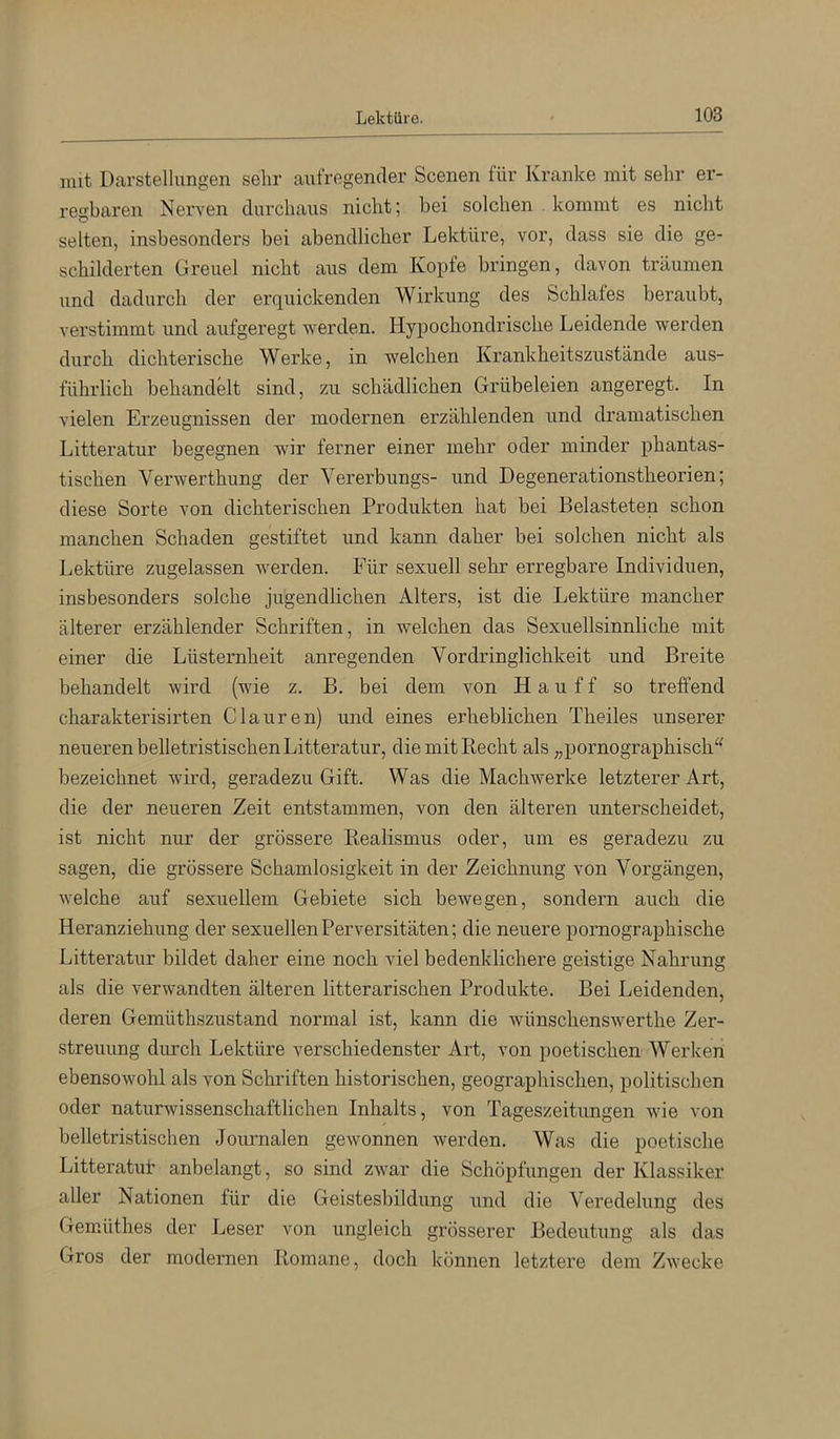 mit Darstellungen sehr aufregender Scenen für Kranke mit sehr er- regbaren Nerven durchaus nicht; bei solchen kommt es nicht selten, insbesonders bei abendlicher Lektüre, vor, dass sie die ge- schilderten Greuel nicht aus dem Kopfe bringen, davon träumen und dadurch der erquickenden Wirkung des Schlafes beraubt, verstimmt und aufgeregt werden. Hypochondrische Leidende werden durch dichterische Werke, in welchen Krankheitszustände aus- führlich behandelt sind, zu schädlichen Grübeleien angeregt. In vielen Erzeugnissen der modernen erzählenden und dramatischen Litteratur begegnen wir ferner einer mehr oder minder phantas- tischen Verwerthung der Vererbungs- und Degenerationstheorien; diese Sorte von dichterischen Produkten hat bei Belasteten schon manchen Schaden gestiftet und kann daher bei solchen nicht als Lektüre zugelassen werden. Für sexuell sehr erregbare Individuen, insbesonders solche jugendlichen Alters, ist die Lektüre mancher älterer erzählender Schriften, in welchen das Sexuellsinnliche mit einer die Lüsternheit anregenden Vordringlichkeit und Breite behandelt wird (wie z. B. bei dem von Hauff so treffend charakterisirten Clauren) und eines erheblichen Theiles unserer neueren belletristischen Litteratur, die mit Hecht als,,pornographisch'' bezeichnet wird, geradezu Gift. Was die Machwerke letzterer Art, die der neueren Zeit entstammen, von den älteren unterscheidet, ist nicht nur der grössere Kealismus oder, um es geradezu zu sagen, die grössere Schamlosigkeit in der Zeichnung von Vorgängen, welche auf sexuellem Gebiete sich bewegen, sondern auch die Heranziehung der sexuellen Perversitäten; die neuere pornographische Litteratur bildet daher eine noch viel bedenklichere geistige Nahrung als die verwandten älteren litterarischen Produkte. Bei Leidenden, deren Gemüthszustand normal ist, kann die wünschenswerthe Zer- streuung durch Lektüre verschiedenster Art, von poetischen Werken ebensowohl als von Schriften historischen, geographischen, politischen oder naturwissenschaftlichen Inhalts, von Tageszeitungen wie von belletristischen Journalen gewonnen werden. Was die poetische Litteratut anbelangt, so sind zwar die Schöpfungen der Klassiker aller Nationen für die Geistesbildung und die Veredelung des Gemdithes der Leser von ungleich grösserer Bedeutung als das Gros der modernen Romane, doch können letztere dem Zwecke