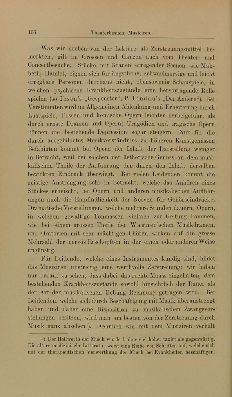 Was wir soeben von der Lektüre als Zerstreuungsinittel be- merkten, gilt im Grossen und Ganzen auch vom Theater- und Concertbesuclie. Stücke mit Gi’auen erregenden Scenen, wie Mak- beth, Hamlet, eignen sich für ängstliche, schwachnervige und leicht erregbare Personen durchaus nicht, ebensowenig Schauspiele, in welchen psychische Krankheitszustände eine hervorragende Polle spielen (so Ibsen’s „Gespenster^^, P. Lindau’s „Der Andere“). Bei Verstimmten wird im Allgemeinen Ablenkung und Erheiterung durch Lustspiele, Possen und komische Opern leichter herbeigeführt als durch ernste Dramen und Opern; Tragödien und tragische Opern können die bestehende Depression sogar steigern. Nur für die durch ausgebildetes Musikverständniss zu höheren Kunstgenüssen Befähigten kommt bei Opern der Inhalt der Darstellung weniger in Betracht, weil bei solchen der ästhetische Genuss an dem musi- kalischen Theile der Aulführung den durch den Inhalt derselben bewirkten Eindruck überwiegt. Bei vielen Leidenden kommt die geistige Anstrengung sehr in Betracht, welche das Anhören eines Stückes erheischt, bei Opern und anderen musikalischen Aufführ- ungen auch die Empfindlichkeit der Nerven für Gehörseindrücke. Dramatische Vorstellungen, Avelche mehrere Stunden dauern, Opern, in welchen gewaltige Tonmassen vielfach zur Geltung kommen, wie bei einem grossen Theile der Wagner’schen Musikdramen, und Oratorien mit sehr mächtigen Chören wirken auf die grosse Mehrzahl der nervös Erschöpften in der einen oder anderen Weise ungünstig. Für Leidende, welche eines Instrumentes kundig sind, bildet das Musiziren unstreitig eine werthvolle Zerstreuung; wir haben nur darauf zu sehen, dass dabei das rechte Maass eingehalten, dem bestehenden Krankheitszustande sowohl hinsichtlich der Dauer als der Art der musikalischen Uebung Kechnung getragen wird. Bei Leidenden, welche sich durch Beschäftigung mit Musik überanstrengt haben und daher eine Disposition zu musikalischen Zwangsvor- stellungen besitzen, wird man am besten von der Zerstreuung durch Musik ganz absehen^). Aehnlich wie mit dem Musiziren verhält 1) Der Heilwertli der Musik wurde früher viel höher taxirt als gegenwärtig. Die ältere medizinische Litteratur weist eine Reihe von Schriften auf, welche sich mit der therapeutischen Verwerthung der Musik bei Krankheiten beschäftigen.