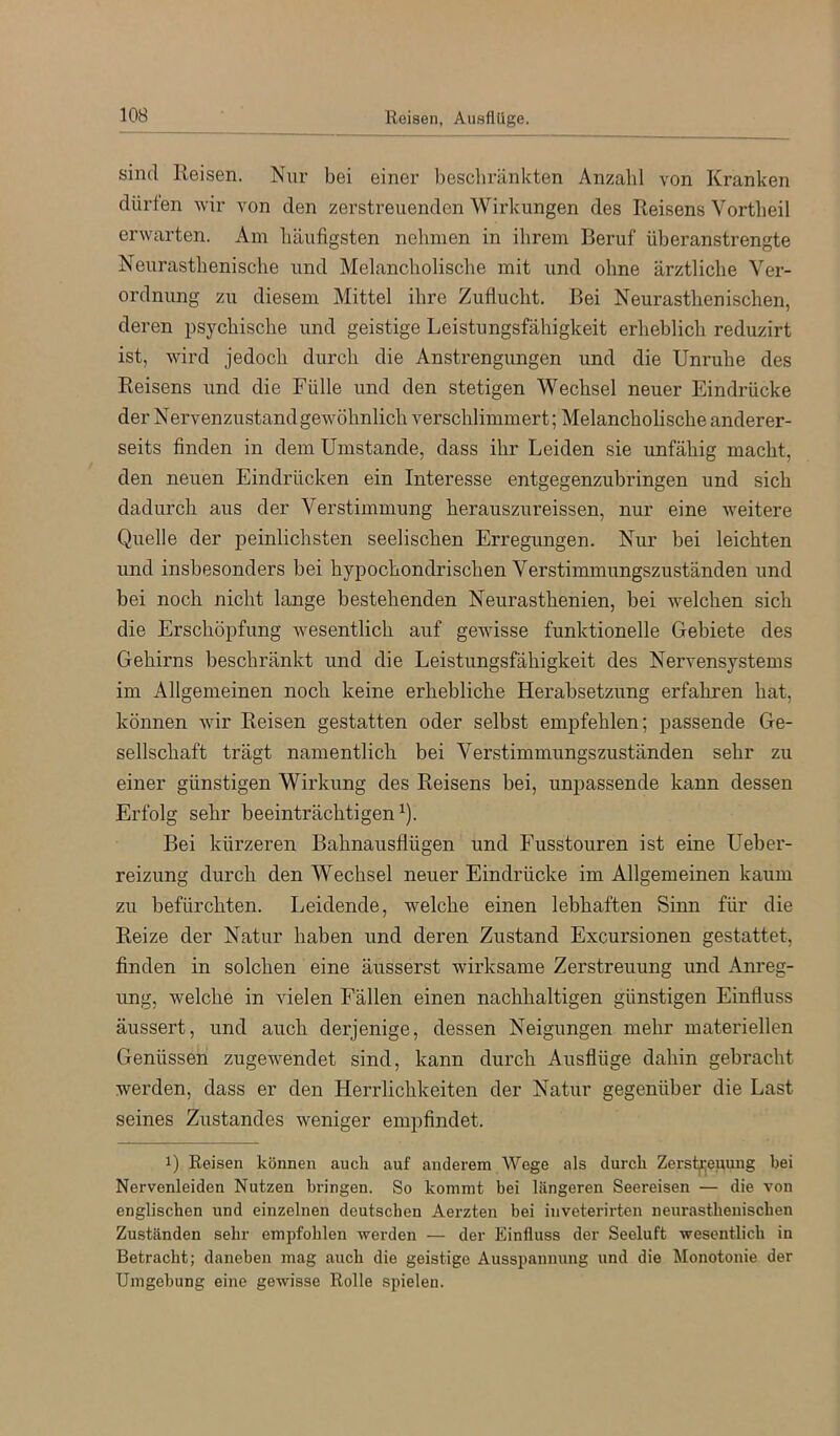 Reisen, Ausflüge. sind Reisen. Nur bei einer bescbriinkten Anzahl von Kranken dürfen wir von den zerstreuenden Wirkungen des Reisens Vortbeil erwarten. Am häufigsten nehmen in ihrem Beruf überanstrengte Neurasthenisclie und Melancholische mit und ohne ärztliche Ver- ordnung zu diesem Mittel ihre Zuflucht. Bei Neurasthenischen, deren psychische und geistige Leistungsfähigkeit erheblich reduzirt ist, wird jedoch durch die Anstrengungen und die Unruhe des Reisens und die Fülle und den stetigen Wechsel neuer Eindrücke der Nervenzustandgewöhnlich verschlimmert; Melancholische anderer- seits finden in dem Umstande, dass ihr Leiden sie unfähig macht, den neuen Eindrücken ein Interesse entgegenzubringen und sich dadurch aus der Verstimmung herauszureissen, nur eine weitere Quelle der peinlichsten seelischen Erregungen. Nur bei leichten und insbesonders bei hypochondrischen Verstimmungszuständen und bei noch nicht lange bestehenden Neurasthenien, bei welchen sich die Erschöpfung w^esentlich auf gewisse funktionelle Gebiete des Gehirns beschränkt und die Leistungsfähigkeit des Nervensystems im Allgemeinen noch keine erhebliche Herabsetzung erfaliren hat, können wir Reisen gestatten oder selbst empfehlen; passende Ge- sellschaft trägt namentlich bei Verstimmungszuständen sehr zu einer günstigen Wirkung des Reisens bei, unpassende kann dessen Erfolg sehr beeinträchtigen^). Bei kürzeren Bahnausflügen und Fusstouren ist eine Ueber- reizung durch den Wechsel neuer Eindrücke im Allgemeinen kaum zu befürchten. Leidende, wmlche einen lebhaften Sinn für die Reize der Natur haben und deren Zustand Excursionen gestattet, finden in solchen eine äusserst wirksame Zerstreuung und Anreg- ung, welche in vielen Fällen einen nachhaltigen günstigen Einfluss äussert, und auch derjenige, dessen Neigungen mehr materiellen Genüssen zugewendet sind, kann durch Ausflüge dahin gebracht werden, dass er den Herrlichkeiten der Natur gegenüber die Last seines Zustandes weniger empfindet. 1) Reisen können auch auf anderem Wege als durch Zerst|i;euung bei Nervenleiden Nutzen bringen. So kommt bei längeren Seereisen — die von englischen und einzelnen deutschen Aerzten bei inveterirten neurasthenischen Zuständen sehr empfohlen -werden — der Einfluss der Seeluft wesentlich in Betracht; daneben mag auch die geistige Ausspannung und die Monotonie der Umgebung eine gewisse Rolle spielen.