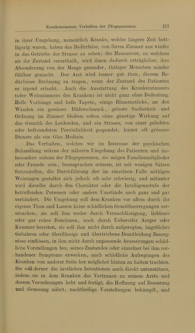 in ihrer Umgebung, namentlich Kranke, Avelche längere Zeit bett- lägerig waren, haben das Beclürfniss, von ihrem Zimmer aus wieder in das Getriebe der Strasse zu sehen; der Hausarrest, zu welchem sie ihr Zustand verurtheilt, wird ihnen dadurch erträglicher, ihre Absonderung von der Menge gesunder, thätiger Menschen minder fühlbar gemacht. Der Arzt wird immer gut thun, diesem Be- dürfnisse Eechnung zu tragen, wenn der Zustand des Patienten es irgend erlaubt. Auch die Ausstattung des Krankenzimmers (oder Wohnzimmers des Kranken) ist nicht ganz ohne Bedeutung. Helle Vorhänge und helle Tapete, einige Blumenstöcke, an den Wänden ein gewisser Bilderschmuck, grösste Sairberkeit und Ordnung im Zimmer bleiben selten ohne günstige Wirkung auf das Gemüth des Leidenden, und ein Strauss, von einer geliebten oder befreundeten Persönlichkeit gespendet, leistet oft grössere Dienste als ein Glas Medizin. Das Verhalten, welches wir im Interesse der psychischen Behandlung seitens der näheren Umgebung des Patienten und ins- besonders seitens der Pflegepersonen, sie mögen Familienmitglieder oder Fremde sein, beanspruchen müssen, ist mit wenigen Sätzen festzustellen, die Durchführung der im einzelnen Falle nöthigen Weisungen gestaltet sich jedoch oft sehr schwierig, und mitunter wird dieselbe durch den Charakter oder die Intelligenzstufe der betreffenden Personen oder andere Umstände auch ganz und gar verhindert. Die Umgebung soll dem Kranken vor allem durch ihr eigenes Thun und Lassen keine schädlichen Gemüthserregungen ver- ursachen, sie soll ihm weder durch Vernachlässigung, liebloses oder gar rohes Benehmen, noch durch Uebereifer Aerger oder Kummer bereiten, sie soll ihm nicht durch aufgeregtes, ängstliches Gebühren oder überflüssige und übertriebene Bemitleidung Besorg- nisse einflössen, in ihm nicht durch unpassende Aeusserungen schäd- liche Vorstellungen bez. seines Zustandes oder einzelner bei ihm vor- handener Symptome erwecken, auch schädliche Aufregungen des Kranken von anderer Seite her möglichst hintan zu halten trachten. Sie soll (ferner die ärztlichen Intentionen auch direkt unterstützen, indem sie in dem Kranken das Vertrauen zu seinem Arzte und dessen Verordnungen hebt und festigt, die Hoffnung auf Besserung und Genesung nährt, nachtheilige Vorstellungen bekämpft, und