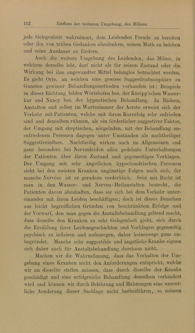 jede Gelegenheit wahrnimmt, dem Leidenden Freude zu bereiten oder ihn von trüben Gedanken abzulenken, seinen Muth zu beleben und seine Ausdauer zu fördern. Auch die weitere Umgebung des Leidenden, das Milieu, in welchem derselbe lebt, darf nicht als für seinen Zustand oder die Wirkung bei ihm angewandter Mittel belanglos betrachtet werden. Es giebt Orte, an welchen eine gewisse Suggestivatmosphäre zu Gunsten gewisser Behandlungsmethoden vorhanden ist; Beispiele in dieser Bichtung bilden Wörishofen bez. der Kneipp’schen Wasser- kur und Nancy bez. der hypnotischen Behandlung. In Bädern, Anstalten und selbst im Wartezimmer der Aerzte erweist sich der Verkehr mit Patienten, welche mit ihrem Kurerfolg sehr zufrieden sind und denselben rühmen, als ein förderlicher suggestiver Faktor, der Umgang mit skeptischen, nöi’gelnden, mit der Behandlung un- zufriedenen Personen dagegen unter Umständen als nachtheiliger Suggestiveinfluss. Nachtheilig wirken auch im Allgemeinen und ganz besonders bei Nervenleiden allzu gedehnte Unterhaltimgen der Patienten über ihren Zustand und gegenseitiges Vorklagen. Der Umgang mit sehr ängstlichen hypochondrischen Personen zieht bei den meisten Kranken ungünstige Folgen nach sich, für manche Nervöse ist er geradezu verderblich. Sehr mit Eecht ist man in den Wasser- und Nerven-Heilanstalten bestrebt, die Patienten davon abzuhalten, dass sie sich bei dem Verkehr unter- einander mit ihren Leiden beschäftigen; doch ist dieses Bemühen aus leicht begreiflichen Gründen von beschränktem Erfolge und der Vorwurf, den man gegen die Anstaltsbehandlung geltend macht, dass dieselbe den Kranken zu sehr Gelegenheit giebt, sich durch die Erzählung ihrer Leidensgeschichten und Vorklagen gegenseitig psychisch zu infiziren und aufzuregen, daher keineswegs ganz un- begründet. Manche sehr suggestible und ängstliche Kranke eignen sich daher auch für Anstaltsbehandlung durchaus nicht. • Machen wir die Wahrnehmung, dass das Verhalten der LUn- gebung eines Kranken nicht den Anforderungen entspricht, welche wir an dieselbe stellen müssen, dass durch dieselbe der Kranke geschädigt und eine erfolgreiche Behandlung desselben verhindert wird und können wir durch Belehrung und Mahnungen eine wesent- liche Aenderung dieser Sachlage nicht herbeiführen, so müssen