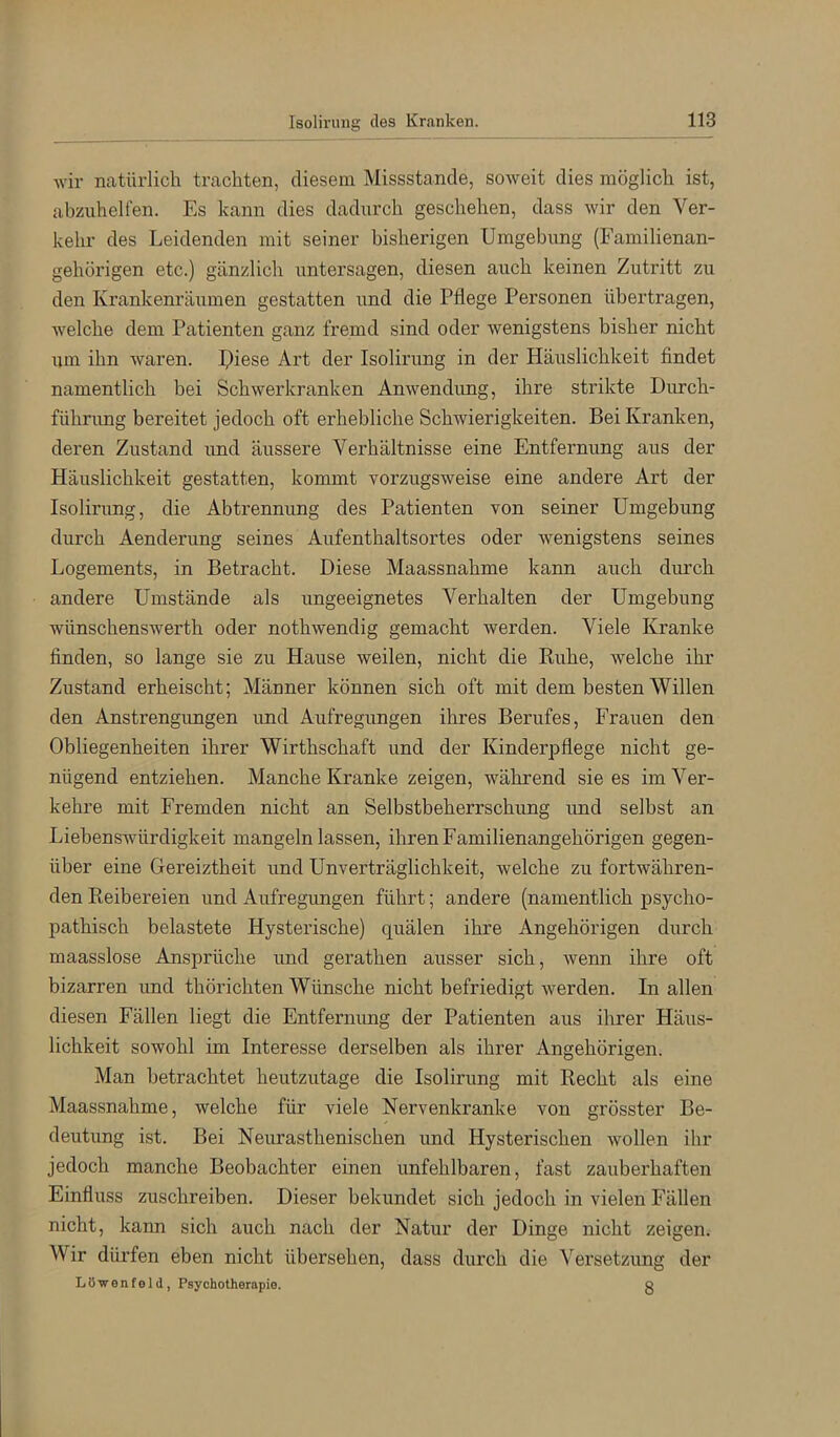 wir natürlich trachten, diesem Missstande, soweit dies möglich ist, abzuhelfen. Es kann dies dadurch geschehen, dass wir den Ver- kehr des Leidenden mit seiner bisherigen Umgebung (Familienan- gehörigen etc.) gänzlich untersagen, diesen auch keinen Zutritt zu den Krankenräumen gestatten und die Pflege Personen übertragen, welche dem Patienten ganz fremd sind oder wenigstens bisher nicht um ihn waren. Piese Art der Isolirung in der Häuslichkeit findet namentlich bei Schwerkranken Anwendimg, ihre strikte Durch- fühnmg bereitet jedoch oft erhebliche Schwierigkeiten. Bei Kranken, deren Zustand und äussere Verhältnisse eine Entfernung aus der Häuslichkeit gestatten, kommt vorzugsweise eine andere Art der Isolirung, die Abtrennung des Patienten von seiner Umgebung durch Aenderung seines Aufenthaltsortes oder wenigstens seines Logements, in Betracht. Diese Maassnahme kann auch durch andere Umstände als ungeeignetes Verhalten der Umgebung wünschenswerth oder nothwendig gemacht werden. Viele Kranke finden, so lange sie zu Hause weilen, nicht die Ruhe, welche ihr Zustand erheischt; Männer können sich oft mit dem besten Willen den Anstrengungen und Aufregungen ihres Berufes, Frauen den Obliegenheiten ihrer Wirthschaft und der Kinderpflege nicht ge- nügend entziehen. Manche Kranke zeigen, während sie es im Ver- kehre mit Fremden nicht an Selbstbeherrschung imd selbst an Liebenswürdigkeit mangeln lassen, ihren Familienangehörigen gegen- über eine Gereiztheit und Unverträglichkeit, welche zu fortwähren- den Reibereien und Aufregimgen führt; andere (namentlich psycho- pathisch belastete Hysterische) quälen ihre Angehörigen durch maasslose Ansprüche und gerathen ausser sich, wenn ihre oft bizarren imd thörichten Wünsche nicht befriedigt werden. In allen diesen Fällen liegt die Entfernimg der Patienten aus ihrer Häus- lichkeit sowohl im Interesse derselben als ihrer Angehörigen. Man betrachtet heutzutage die Isolirung mit Recht als eine Maassnahme, welche für viele Nervenkranke von grösster Be- deutung ist. Bei Neurasthenischen und Hysterischen wollen ihr jedoch manche Beobachter einen unfehlbaren, fast zauberhaften Einfluss zuschreiben. Dieser bekundet sich jedoch in vielen Fällen nicht, kann sich auch nach der Natur der Dinge nicht zeigen. Wir dürfen eben nicht übersehen, dass durch die Versetzung der Löwenfeld, Psychotherapie. g