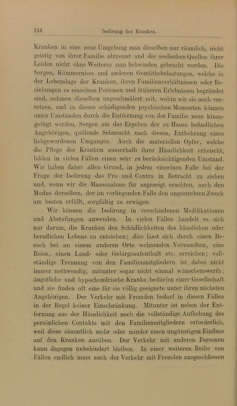 Kranken in eine neue Umgebung man dieselben nur räumlich, nicht geistig von ihrer Familie abtrennt und die seelischen Quellen ihrer Leiden nicht ohne Weiteres zum Schwinden gebracht werden. Die Sorgen, Kümmernisse und anderen Gemüthsbelastungen, welche in der Lebenslage der Ki-anken, ihren Familienverhältnissen oder Be- ziehungen zu einzelnen Personen und früheren Erlebnissen begründet sind, nehmen dieselben ungeschmälert mit, wohin wir sie auch ver- setzen, und zu diesen schädigenden psychischen Momenten können unter Umständen durch die Entfernung von der Familie neue hinzu- gefügt werden, Sorgen um das Ergehen der zu Hause befindlichen Angehörigen, quälende Sehnsucht nach diesen, Entbehrung eines liebgewordenen Umganges. Auch die materiellen Opfer, welche die Pflege der Kranken ausserhalb ihrer Häuslichkeit erheischt, bilden in vielen Fällen einen sehr zu berücksichtigenden Umstand. Wir haben daher allen Grund, in jedem einzelnen Falle bei der Frage der Isolirung das Pro und Contra in Betracht zu ziehen und, wenn wir die Maassnahme für angezeigt erachten, auch den Modus derselben, der im vorliegenden Falle den angestrebten Zweck am besten erfüllt, sorgfältig zu erwägen. Wir können die Isolirung in verschiedenen Modifikationen und Abstufungen anwenden. In vielen Fällen handelt es sich nur darum, die Kranken den Schädlichkeiten des häuslichen oder beruflichen Lebens zu entziehen; dies lässt sich durch einen Be- such bei an einem anderen Orte wohnenden Verwandten, eine Reise, einen Land- oder Gebirgsaufenthalt etc. erreichen; voll- ständige Trennung von den Familienmitgliedern ist dabei nicht immer nothwendig, mitunter sogar nicht einmal wünschenswert!!: ängstliche und hypochondrische Kranke bedürfen einer Gesellschaft und sie finden oft eine für sie völlig geeignete unter ihren nächsten Angehörigen. Der Verkehr mit Fremden bedarf in diesen Fällen in der Regel keiner Einschränkung. Mitunter ist neben der Ent- fernung aus der Häuslichkeit noch die vollständige Aufhebung des persönlichen Contakts mit den Familienmitgliedern erforderlich, weil diese sämmtlich mehr oder minder einen ungünstigen Einfluss auf den Kranken ausüben. Der Verkehr mit anderen Personen kann dagegen unbehindert bleiben. In einer weiteren Reihe von Fällen endlich muss auch der Verkehr mit Fremden ausgeschlossen