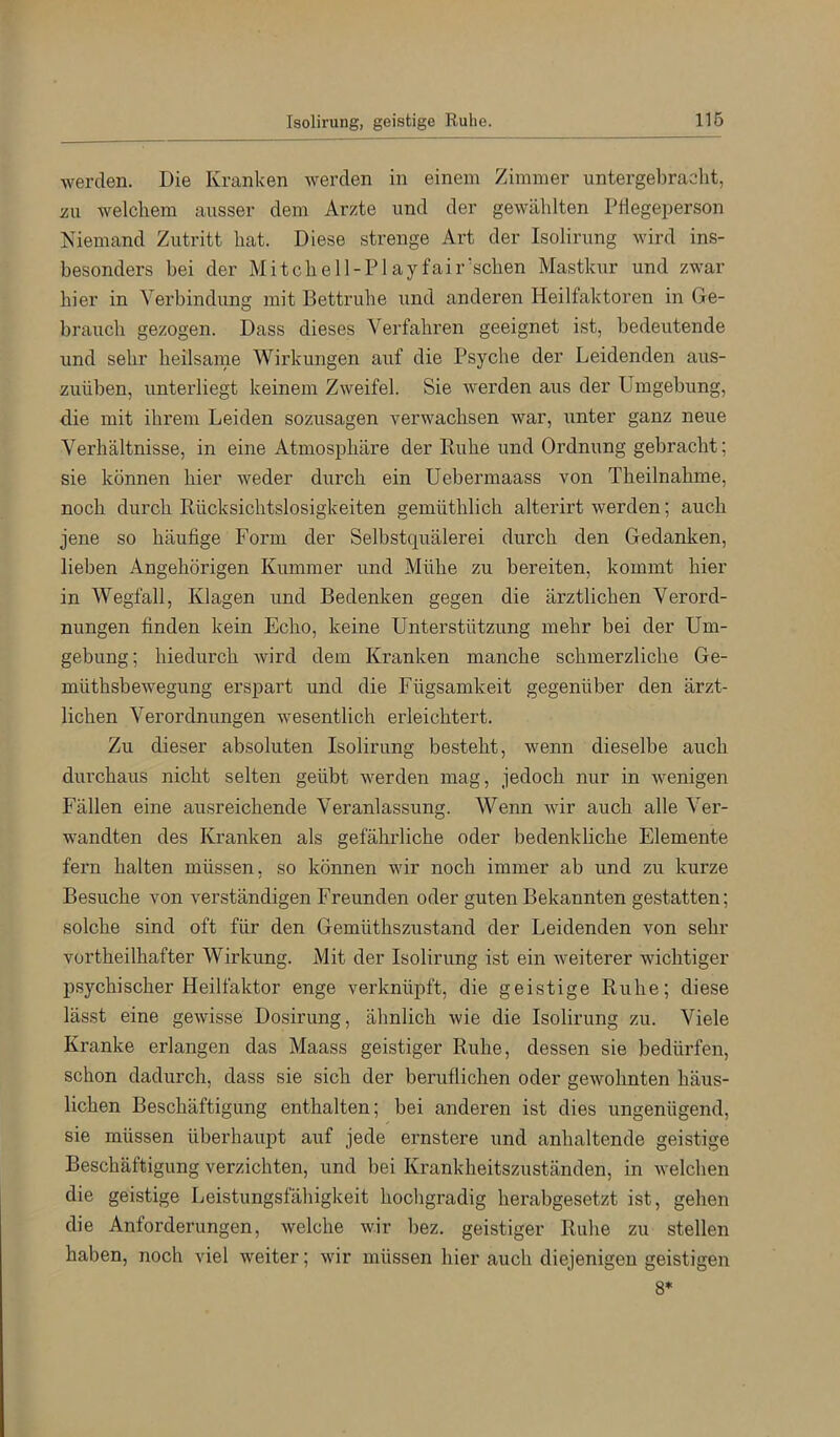 werden. Die Kranken werden in einem Zimmer untergel)racht, üu welchem ausser dem Arzte und der gewählten PHegeperson Niemand Zutritt hat. Diese strenge Art der Isolirung wird ins- besonders bei der Mitchell-Playfair'schen Mastkur und zwar hier in Verbindung mit Bettruhe und anderen Heilfaktoren in Ge- brauch gezogen. Dass dieses Verfahren geeignet ist, bedeutende und sehr heilsame Wirkungen auf die Psyche der Leidenden aus- zuüben, unterliegt keinem Zweifel. Sie werden aus der Umgebung, die mit ihrem Leiden sozusagen verwachsen war, unter ganz neue Verhältnisse, in eine Atmosphäre der Ruhe und Ordnung gebracht; sie können hier weder durch ein Uebermaass von Theilnahme, noch durch Rücksichtslosigkeiten gemüthlich alterirt werden; auch jene so häufige Form der Selbstquälerei durch den Gedanken, lieben Angehörigen Kummer und Mühe zu bereiten, kommt hier in Wegfall, Klagen und Bedenken gegen die ärztlichen Verord- nungen finden kein Echo, keine Unterstützung mehr bei der Um- gebung; hiedurch wird dem Kranken manche schmerzliche Ge- müthsbewegung erspart und die Fügsamkeit gegenüber den ärzt- lichen Verordnungen wesentlich erleichtert. Zu dieser absoluten Isolirung besteht, wenn dieselbe auch durchaus nicht selten geübt werden mag, jedoch nur in wenigen Fällen eine ausreichende Veranlassung. Wenn Avir auch alle Ver- wandten des Kranken als gefährliche oder bedenkliche Elemente fern halten müssen, so können wir noch immer ab und zu kurze Besuche von A^erständigen Freunden oder guten Bekannten gestatten; solche sind oft für den Gemüthszustand der Leidenden von sehr vortheilhafter Wirkung. Mit der Isolirung ist ein weiterer wichtiger psychischer Heilfaktor enge verknüpft, die geistige Ruhe; diese lässt eine geAvisse Dosirung, ähnlich Avie die Isolirung zu. Viele Kranke erlangen das Maass geistiger Ruhe, dessen sie bedürfen, schon dadurch, dass sie sich der beruflichen oder gewohnten häus- lichen Beschäftigung enthalten; bei anderen ist dies ungenügend, sie müssen überhaupt auf jede ernstere und anhaltende geistige Beschäftigung verzichten, und bei Krankheitszuständen, in Avelchen die geistige Leistungsfähigkeit hochgradig herabgesetzt ist, gehen die Anforderungen, Avelche wir bez. geistiger Ruhe zu stellen haben, noch viel weiter; Avir müssen hier auch diejenigen geistigen 8*