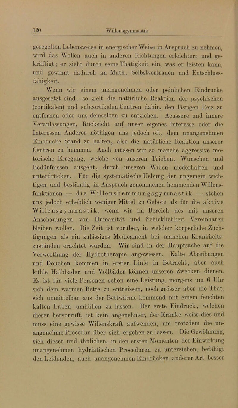 geregelten Lebensweise in energischer Weise in Anspruch zu nehmen, wird das Wollen auch in anderen Richtungen erleichtert und ge- kräftigt; er sieht durch seine Thätigkeit ein, was er leisten kann, und gewinnt dadurch an Muth, Selbstvertrauen und Entschluss- fähigkeit. Wenn wir einem unangenehmen oder peinlichen Eindrücke ausgesetzt sind, so zielt die natürliche Reaktion der psychischen (cortikalen) und subcortikalen Centren dahin, den lästigen Reiz zu entfernen oder uns demselben zu entziehen. Aeussere und innere Veranlassungen, Rücksicht auf unser eigenes Interesse oder die Interessen Anderer nöthigen uns jedoch oft, dem unangenehmen Eindrücke Stand zu halten, also die natürliche Reaktion unserer Centren zu hemmen. Auch müssen wir so manche aggressive mo- torische Erregung, welche von unseren Trieben, Wünschen und Bedürfnissen ausgeht, durch unseren Willen niederhalten und unterdrücken. Für die systematische Uebung der ungemein wich- tigen und beständig in Anspruch genommenen hemmenden Willens- funktionen — die Willenshemmungsgymnastik — stehen uns jedoch erheblich weniger Mittel zu Gebote als für die aktive Willensgymnastik, wenn wir im Bereich des mit unseren Anschauungen von Humanität und Schicklichkeit Vereinbaren bleiben wollen. Die Zeit ist vorüber, in welcher körperliche Züch- tigungen als ein zulässiges Medicament bei manchen ICrankheits- zuständen erachtet wurden. Wir sind in der Hauptsache auf die Verwerthung der Hydrotherapie angewiesen. Kalte Abreibungen und Douchen kommen in erster Linie in Betracht, aber auch kühle Halbbäder und Vollbäder können unseren Zwecken dienen. Es ist für viele Personen schon eine Leistung, morgens um 6 Uhr sich dem warmen Bette zu entreissen, noch grösser aber die That. sich unmittelbar aus der Bettwärme kommend mit einem feuchten kalten Laken umhüllen zu lassen. Der erste Eindruck, welchen dieser hervorruft, ist kein angenehmer, der Kranke weiss dies und muss eine gewisse Willenskraft aufwenden, um trotzdem die un- angenehme Procedur über sich ergehen zu lassen. Die Gewöhnung, sich dieser und ähnlichen, in den ersten Momenten der Einwirkung unangenehmen hydriatischen Proceduren zu unterziehen, befähigt den Leidenden, auch unangenehmen Eindrücken anderer Art besser