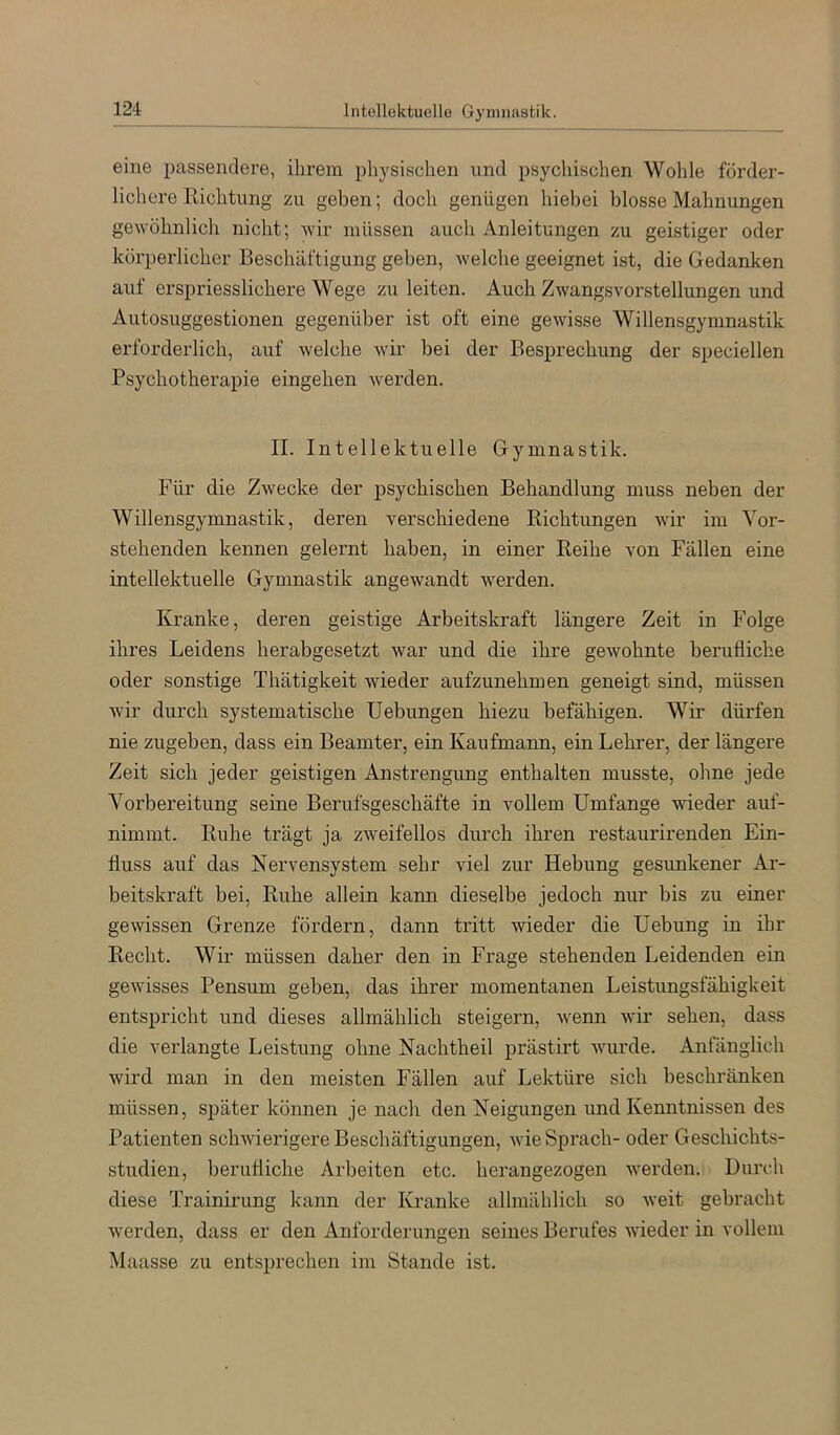 Intellektuelle Gymnastik. eine passendere, ihrem pliysischen und psychischen Wohle förder- lichere Richtung zu geben; doch genügen hiebei blosse Mahnungen gewühnlicli nicht; wir müssen auch Anleitungen zu geistiger oder körperlicher Beschäftigung geben, welche geeignet ist, die Gedanken auf erspriesslichere Wege zu leiten. Auch Zwangsvorstellungen und Autosuggestionen gegenüber ist oft eine gewisse Willensgymnastik erforderlich, auf welche wir bei der Besprechung der speciellen Psychotherapie eingehen werden. II. Intellektuelle Gymnastik. Für die Zwecke der psychischen Behandlung muss neben der Willensgymnastik, deren verschiedene Richtungen wir im Vor- stehenden kennen gelernt haben, in einer Reihe von Fällen eine intellektuelle Gymnastik angewandt w'erden. Kranke, deren geistige Arbeitskraft längere Zeit in Folge ihres Leidens herabgesetzt war und die ihre gewohnte berufliche oder sonstige Thätigkeit wieder aufzunehmen geneigt sind, müssen wir durch systematische Uebungen hiezu befähigen. Wir dürfen nie zugeben, dass ein Beamter, ein Kaufmann, ein Lehrer, der längere Zeit sich jeder geistigen Anstrengung enthalten musste, ohne jede Vorbereitung seine Berufsgeschäfte in vollem Umfange wieder auf- nimmt. Ruhe trägt ja zweifellos dimch ihren restaurirenden Ein- fluss auf das Nervensystem sehr viel zur Hebung gesunkener x\.r- beitskraft bei, Ruhe allein kann dieselbe jedoch nur bis zu einer gewissen Grenze fördern, dann tritt wieder die Uebung in ihr Recht. Wir müssen daher den in Frage stehenden Leidenden ein gewisses Pensum geben, das ihrer momentanen Leistungsfähigkeit entspricht und dieses allmählich steigern, wenn wir sehen, dass die verlangte Leistung ohne Nachtheil prästirt wurde. Anfänglich wird man in den meisten Fällen auf Lektüre sich beschränken müssen, später können je nach den Neigungen und Kenntnissen des Patienten schwierigere Beschäftigungen, wie Sprach- oder Geschichts- studien, berufliche Arbeiten etc. herangezogen werden. Durch diese Trainirung kann der Kranke allmählich so weit gebracht werden, dass er den Anforderungen seines Berufes wfleder in vollem Maasse zu entsprechen im Stande ist.