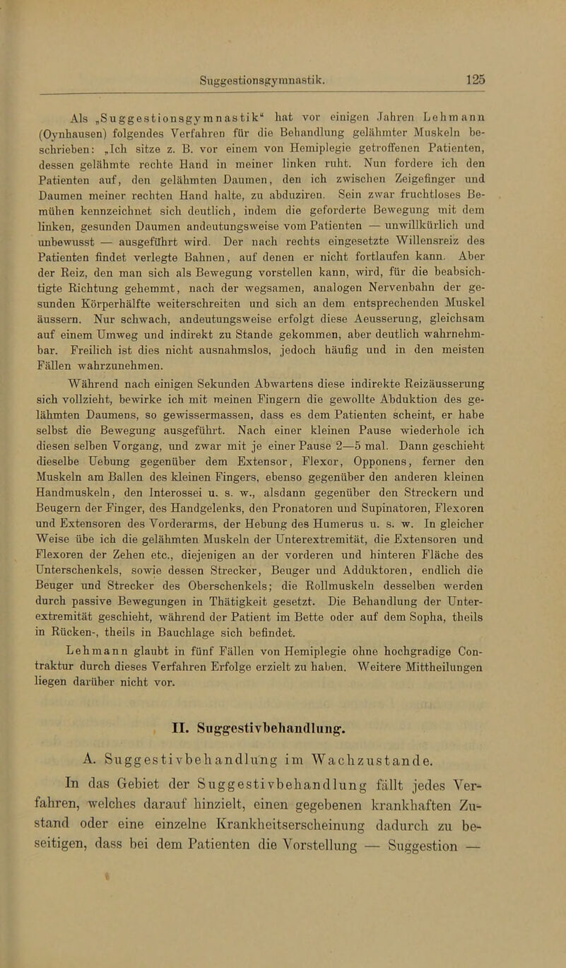 Als „Suggestionsgymnastik“ hat vor einigen .Jahren Ijehmann (Oynhausen) folgendes Verfahren für die Behandlung gelähmter Muskeln be- schrieben: „Ich sitze z. B. vor einem von Hemiplegie getroffenen Patienten, dessen gelähmte rechte Hand in meiner linken ruht. Nun fordere ich den Patienten auf, den gelähmten Daumen, den ich zwischen Zeigefinger und Daumen meiner rechten Hand halte, zu abduziren. Sein zwar fruchtloses Be- mühen kennzeichnet sich deutlich, indem die geforderte Bewegung mit dem linken, gesunden Daumen andeutungsweise vom Patienten — unwillkürlich und imbewusst — ausgefUhrt wird. Der nach rechts eingesetzte Willensreiz des Patienten findet verlegte Bahnen, auf denen er nicht fortlaufen kann. Aber der Reiz, den man sich als Bewegung vorstellen kann, wird, für die beabsich- tigte Richtung gehemmt, nach der wegsamen, analogen Nervenbahn der ge- sunden Körperhälfte weiterschreiten und sich an dem entsprechenden Muskel äussern. Nur schwach, andeutungsweise erfolgt diese Aeusserung, gleichsam auf einem Umweg und indirekt zu Stande gekommen, aber deutlich wahrnehm- bar. Freilich ist dies nicht ausnahmslos, jedoch häufig und in den meisten Fällen wahrzunehmen. Während nach einigen Sekunden Abwartens diese indirekte Reizäusserung sich vollzieht, bewirke ich mit meinen Fingern die gewollte Abduktion des ge- lähmten Daumens, so gewissermassen, dass es dem Patienten scheint, er habe selbst die Bewegung ausgefühi-t. Nach einer kleinen Pause wiederhole ich diesen selben Vorgang, und zwar mit je einer Pause 2—5 mal. Dann geschieht dieselbe Uebung gegenüber dem Extensor, Flexor, Opponens, feimer den Muskeln am Ballen des kleinen Fingers, ebenso gegenüber den anderen kleinen Handmuskeln, den Interossei u. s. w., alsdann gegenüber den Streckern und Beugern der Finger, des Handgelenks, den Pronatoren uud Supinatoren, Flexoren und Extensoren des Vorderarms, der Hebung des Humerus u. s. w. In gleicher Weise übe ich die gelähmten Muskeln der Unterextremität, die Extensoren und Flexoren der Zehen etc., diejenigen an der vorderen und hinteren Fläche des Unterschenkels, sowie dessen Strecker, Beuger und Adduktoren, endlich die Beuger und Strecker des Oberschenkels; die Rollmuskeln desselben werden durch passive Bewegungen in Thätigkeit gesetzt. Die Behandlung der Unter- extremität geschieht, während der Patient im Bette oder auf dem Sopha, theils in Rücken-, theils in Bauchlage sich befindet. Lehmann glaubt in fünf Fällen von Hemiplegie ohne hochgradige Con- traktur durch dieses Verfahren Erfolge erzielt zu haben. Weitere Mittheilungen liegen darüber nicht vor. II. Siiggestivbeliandluiig:. A. Suggestivbehandlung im Wachzustände. In das Gebiet der Suggestivbehandlung fällt jedes Ver- fahren, welches darauf hinzielt, einen gegebenen krankhaften Zu- stand oder eine einzelne Krankheitserscheinung dadurch zu be- seitigen, dass bei dem Patienten die Vorstellung — Suggestion —