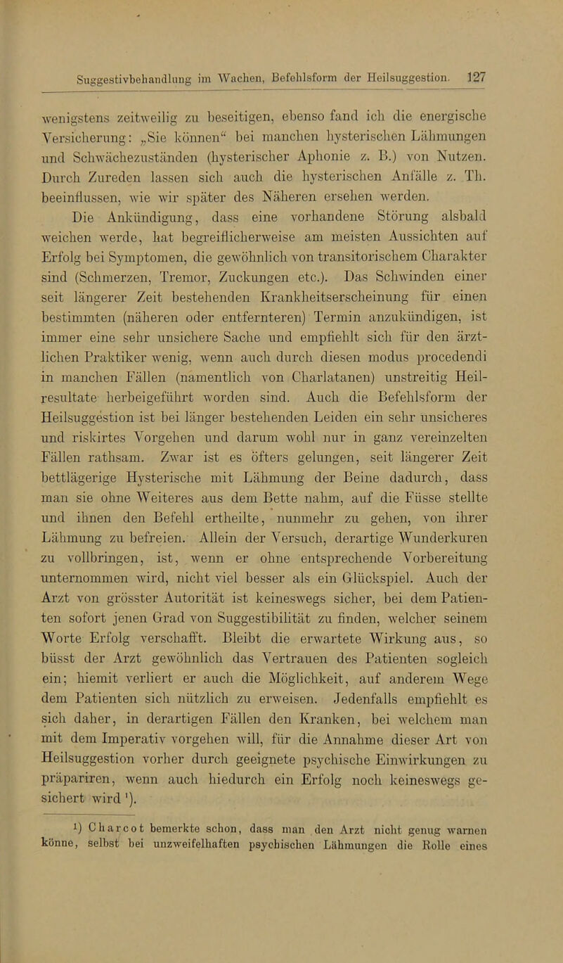 wenigstens zeitweilig zu beseitigen, ebenso fand icli die energische Versicherung: „Sie können“ bei manchen hysterischen Lähmungen und Schwächezuständen (hysterischer Aphonie z. B.) von Nutzen. Durch Zureden lassen sich auch die hysterischen Anfälle z. Th. beeinflussen, wie wir später des Näheren ersehen werden. Die Ankündigung, dass eine vorhandene Störung alsbald weichen werde, hat begreiflicherweise am meisten Aussichten auf Erfolg bei Symptomen, die gewöhnlich von transitorischem Charakter sind (Schmerzen, Tremor, Zuckungen etc.). Das Schwinden einer seit längerer Zeit bestehenden Krankheitserscheinung für einen bestimmten (näheren oder entfernteren) Termin anzukündigen, ist immer eine sehr unsichere Sache und empfiehlt sich für den ärzt- lichen Praktiker wenig, wenn auch durch diesen modus procedendi in manchen Fällen (namentlich von Charlatanen) unstreitig Heil- resultate herbeigeführt worden sind. Auch die Befehlsform der Heilsuggestion ist bei länger bestehenden Leiden ein sehr unsicheres und riskirtes Vorgehen und darum wohl nur in ganz vereinzelten Fällen rathsam. Zwar ist es öfters gelungen, seit längerer Zeit bettlägerige Hysterische mit Lähmung der Beine dadurch, dass man sie ohne Weiteres aus dem Bette nahm, auf die Füsse stellte und ihnen den Befehl ertheilte, nunmehr zu gehen, von ihrer Lähmung zu befreien. Allein der Versuch, derartige Wunderkuren zu vollbringen, ist, wenn er ohne entsprechende Vorbereitung unternommen wird, nicht viel besser als ein Glückspiel. Auch der Ai’zt von grösster Autorität ist keineswegs sicher, bei dem Patien- ten sofort jenen Grad von Suggestibilität zu finden, welcher seinem Worte Erfolg verschafft. Bleibt die erwartete Wirkung aus, so büsst der Arzt gewöhnlich das Vertrauen des Patienten sogleich ein; hiemit verliert er auch die Möglichkeit, auf anderem Wege dem Patienten sich nützlich zu erweisen. Jedenfalls empfiehlt es sich daher, in derartigen Fällen den Kranken, bei welchem man mit dem Imperativ vergehen will, für die Annahme dieser Art von Heilsuggestion vorher durch geeignete psychische Einwirkungen zu präpariren, wenn auch hiedurch ein Erfolg noch keineswegs ge- sichert wird '). 1) C har cot hemerkte schon, dass man den Arzt nicht genug warnen könne, seihst hei unzweifelhaften psychischen Lähmungen die Rolle eines