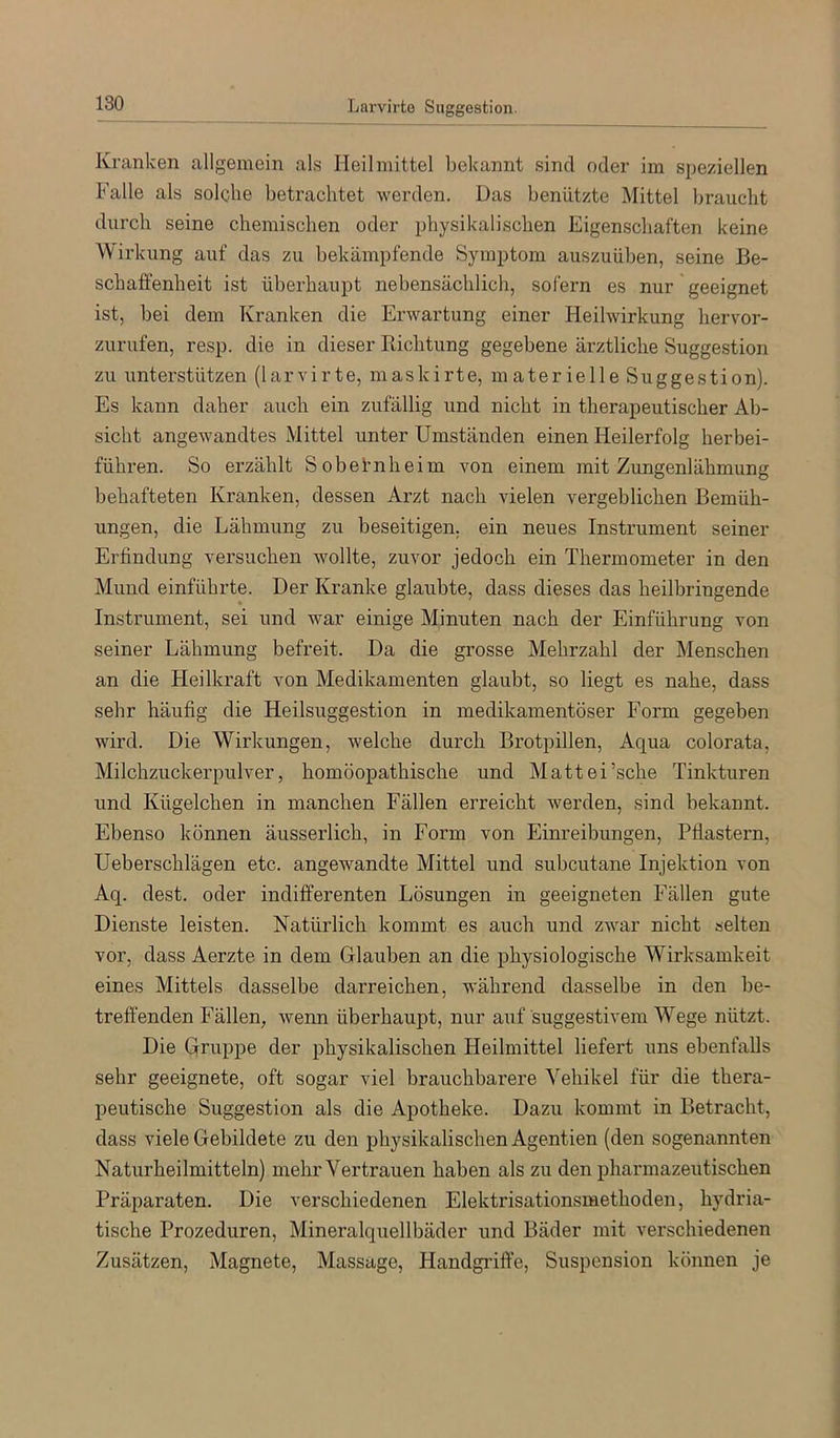 Kranken allgemein als Heilmittel bekannt sind oder im speziellen Falle als solclie betrachtet werden. Das benützte Mittel braucht durch seine chemischen oder physikalischen Eigenschaften keine Wirl vung auf das zu bekämpfende Symptom auszuüben, seine Be- schaffenheit ist überhaupt nebensächlich, sofern es nur geeignet ist, bei dem Kranken die Erwartung einer Heilwirkung hervor- zurufen, resp. die in dieser Richtung gegebene ärztliche Suggestion zu unterstützen (larvirte, maskirte, materielle Suggestion). Es kann daher auch ein zufällig und nicht in therapeutischer Ab- sicht angewandtes Mittel unter Umständen einen Heilerfolg herbei- führen. So erzählt Sobefnheim von einem mit Zungenlähmung behafteten Kranken, dessen Arzt nach vielen vergeblichen Bemüh- ungen, die Lähmung zu beseitigen, ein neues Instrument seiner Erfindung versuchen wollte, zuvor jedoch ein Thermometer in den Mund einführte. Der Kranke glaubte, dass dieses das heilbringende Instrument, sei und war einige Minuten nach der Einführung von seiner Lähmung befreit. Da die grosse Mehrzahl der Menschen an die Heilkraft von Medikamenten glaubt, so liegt es nahe, dass sehr häufig die Heilsuggestion in medikamentöser Form gegeben wird. Die Wirkungen, welche durch Brotpillen, Aqua colorata, Milchzuckerpulver, homöopathische und Mattei’sche Tinkturen und Kügelchen in manchen Fällen erreicht werden, sind bekannt. Ebenso können äusserlich, in Form von Einreibungen, Pflastern, Ueberschlägen etc. angewandte Mittel und subcutane Injektion von Aq. dest. oder indifferenten Lösungen in geeigneten Fällen gute Dienste leisten. Natürlich kommt es auch und zwar nicht selten vor, dass Aerzte in dem Glauben an die physiologische Wirksamkeit eines Mittels dasselbe darreichen, während dasselbe in den be- treffenden Fällen, wenn überhaupt, nur auf suggestivem Wege nützt. Die Gruppe der physikalischen Heilmittel liefert uns ebenfalls sehr geeignete, oft sogar viel brauchbarere Vehikel für die thera- peutische Suggestion als die Apotheke. Dazu kommt in Betracht, dass viele Gebildete zu den physikalischen Agentien (den sogenannten Naturheilmitteln) mehr Vertrauen haben als zu den pharmazeutischen Präparaten. Die verschiedenen Elektrisationsmethoden, hydria- tische Prozeduren, Mineralquellbäder und Bäder mit verschiedenen Zusätzen, Magnete, Massage, Handgififfe, Suspension können je