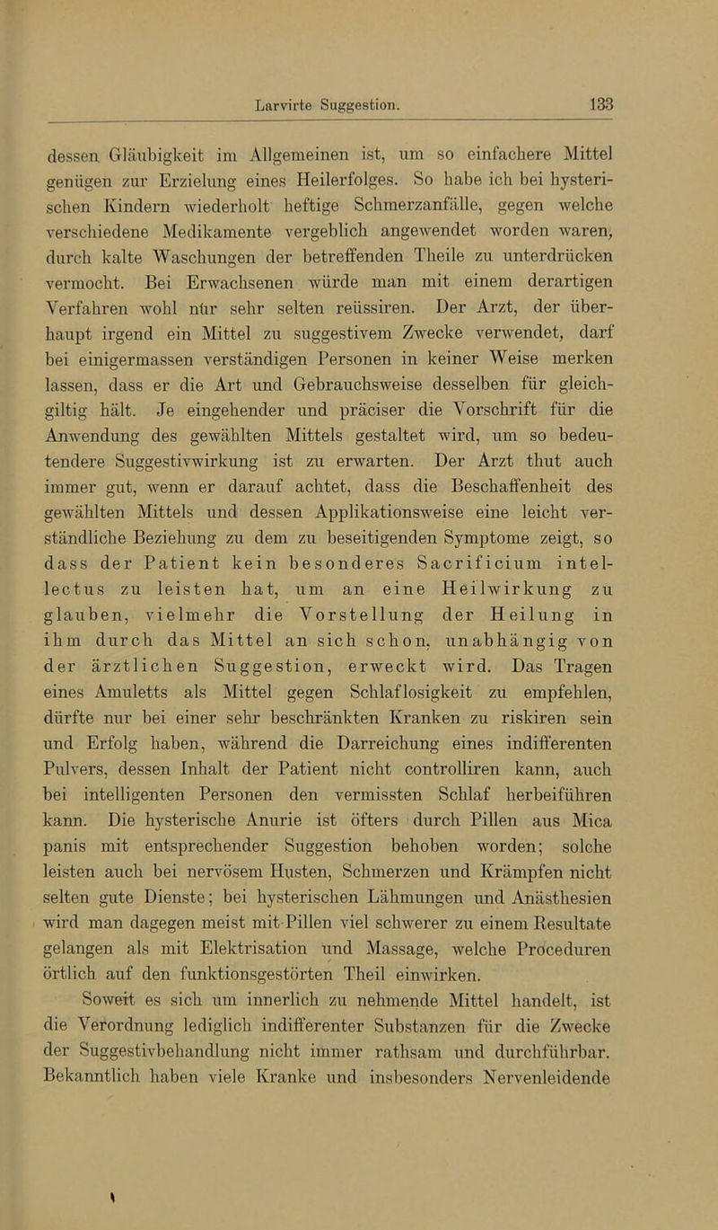 dessen Gläubigkeit im Allgemeinen ist, um so einfachere Mittel genügen zur Erzielung eines Heilerfolges. So habe ich bei hysteri- schen Kindei’n wiederholt heftige Schmerzanfälle, gegen welche verschiedene Medikamente vergeblich angewendet worden waren, durch kalte Waschungen der betreffenden Theile zu unterdrücken vermocht. Bei Erwachsenen würde man mit einem derartigen Verfahren wohl nür sehr selten reüssiren. Der Arzt, der über- haupt irgend ein Mittel zu suggestivem Zwecke verwendet, darf bei einigermassen verständigen Personen in keiner Weise merken lassen, dass er die Art und Gebrauchsweise desselben für gleich- gütig hält. Je eingehender und präciser die Vorschrift für die Anwendung des gewählten Mittels gestaltet wird, um so bedeu- tendere Suggestivwirkung ist zu erwarten. Der Arzt thut auch immer gut, wenn er darauf achtet, dass die Beschaffenheit des gewählten Mittels und dessen Applikationsweise eine leicht ver- ständliche Beziehung zu dem zu beseitigenden Symptome zeigt, so dass der Patient kein besonderes Sacrificium intel- lectus zu leisten hat, um an eine Heilwirkung zu glauben, vielmehr die Vorstellung der Heilung in ihm durch das Mittel an sich schon, unabhängig von der ärztlichen Suggestion, erweckt wird. Das Tragen eines Amuletts als Mittel gegen Schlaflosigkeit zu empfehlen, dürfte nur bei einer sehr beschränkten Kranken zu riskiren sein und Erfolg haben, während die Darreichung eines indifferenten Pulvers, dessen Inhalt der Patient nicht controlliren kann, auch bei intelligenten Personen den vermissten Schlaf herbeiführen kann. Die hysterische Anurie ist öfters durch Pillen aus Mica panis mit entsprechender Suggestion behoben worden; solche leisten auch bei nervösem Husten, Schmerzen und Krämpfen nicht selten gute Dienste; bei hysterischen Lähmungen und Anästhesien > wird man dagegen meist mit Pillen viel schwerer zu einem Resultate gelangen als mit Elektrisation und Massage, welche Proceduren örtlich auf den funktionsgestörten Theil einwirken. Soweit es sich um innerlich zu nehmende Mittel handelt, ist die Verordnung lediglich indifferenter Substanzen für die Zwecke der Suggestivbehandlung nicht immer rathsam und durchführbar. Bekanntlich haben viele Kranke und insbesonders Nervenleidende