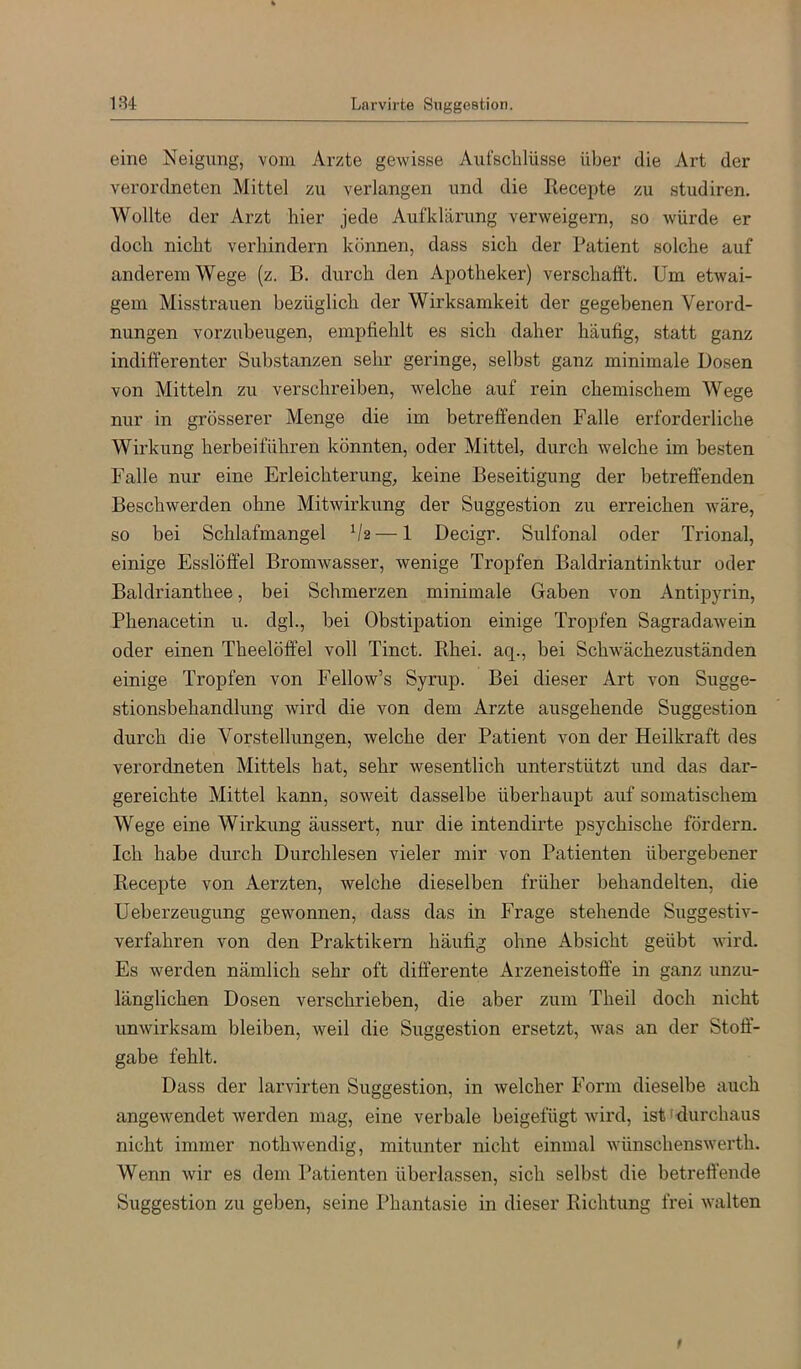 eine Neigung, vom Arzte gewisse Aufschlüsse über die Art der verordneten Mittel zu verlangen und die Recepte zu studiren. Wollte der Arzt hier jede Aufklärung verweigern, so würde er doch nicht verhindern können, dass sich der Patient solche auf anderem Wege (z. B. durch den Apotheker) verschafft. Um etwai- gem Misstrauen bezüglich der Wirksamkeit der gegebenen Verord- nungen vorzuheugen, empfiehlt es sich daher häufig, statt ganz indifferenter Substanzen sehr geringe, selbst ganz minimale Dosen von Mitteln zu verschreiben, welche auf rein chemischem Wege nur in grösserer Alenge die im betreffenden Falle erforderliche Wirkung herbeiführen könnten, oder Mittel, durch welche im besten Falle nur eine Erleichterung, keine Beseitigung der betreffenden Beschwerden ohne Mitwirkung der Suggestion zu erreichen wäre, so bei Schlafmangel V2 — 1 Decigr. Sulfonal oder Trional, einige Esslöffel Bromwasser, wenige Tropfen Baldriantinktur oder Baldrianthee, bei Schmerzen minimale Gaben von Antipyrin, Phenacetin u. dgh, bei Obstipation einige Tropfen Sagradawein oder einen Theelöffel voll Tinct. Rhei. aq., bei Schwächezuständen einige Tropfen von Fellow’s Syrup. Bei dieser Art von Sugge- stionsbehandlung wird die von dem Arzte ausgehende Suggestion durch die Vorstellungen, welche der Patient von der Heilkraft des verordneten Mittels hat, sehr wesentlich unterstützt und das dar- gereichte Mittel kann, soweit dasselbe überhaupt auf somatischem Wege eine Wirkung äussert, nur die intendirte psychische fördern. Ich habe durch Durchlesen vieler mir von Patienten übergebener Recepte von Aerzten, welche dieselben früher behandelten, die Ueberzeugung gewonnen, dass das in Frage stehende Suggestiv- verfahren von den Praktikern häufig ohne Absicht geübt wird. Es werden nämlich sehr oft differente Arzeneistoff’e in ganz unzu- länglichen Dosen verschrieben, die aber zum Theil doch nicht unwirksam bleiben, weil die Suggestion ersetzt, Avas an der Stoff- gabe fehlt. Dass der larvirten Suggestion, in welcher Form dieselbe auch angewendet werden mag, eine verbale beigefügt wii’d, istklurchaus nicht immer nothwendig, mitunter nicht einmal wünschenswerth. Wenn wir es dem Patienten überlassen, sich selbst die betreffende Suggestion zu geben, seine Phantasie in dieser Richtung frei walten