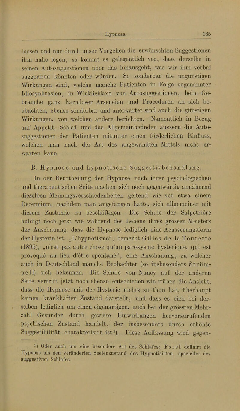 lassen und nur durcli unser Vorgehen die erwünschten Suggestionen ihm nahe legen, so kommt es gelegentlich vor, dass derselbe in seinen Autosuggestionen über das hinausgeht, was wir ihm verbal suggeriren könnten oder würden. So sonderbar die ungünstigen Wirkungen sind, welche manche Patienten in Folge sogenannter Idiosynkrasien, in Wirklichkeit von Autosuggestionen, beim Ge- brauche ganz harmloser Arzeneien und Proceduren an sich be- obachten, ebenso sonderbar und unerwartet sind auch die günstigen Wirkungen, von welchen andere berichten. Namentlich in Bezug auf Appetit, Schlaf und das Allgemeinbefinden äussern die Auto- suggestionen der Patienten mitunter einen förderlichen Einfluss, welchen man nach der Art des angewandten Mittels nicht er- warten kann. B. Hypnose und hypnotische Suggestivbehandlung. In der Beurtheilung der Hypnose nach ihrer psychologischen und therapeutischen Seite machen sich noch gegenwärtig annähernd dieselben Meinungsverschiedenheiten geltend wie vor etwa einem Decennium, nachdem man angefangen hatte, sich allgemeiner mit diesem Zustande zu beschäftigen. Die Schule der Salpetriere huldigt noch jetzt wie während des Lebens ihres grossen Meisters der Anschauung, dass die Hypnose lediglich eine Aeusserungsform der Hysterie ist. „L’hypnotisme“, bemerkt Gilles de laTourette (1895), „n’est pas autre chose qu’un paroxysme hysterique, qui est provoque au lieu d’etre spontaneeine Anschauung, zu welcher auch in Deutschland manche Beobachter (so insbesonders Strüm- pell) sich bekennen. Die Schule von Nancy auf der anderen Seite vertritt jetzt noch ebenso entschieden wie früher die Ansicht, dass die Hypnose mit der Hysterie nichts zu thun hat, überhaupt keinen krankhaften Zustand darstellt, und dass es sich bei der- selben lediglich um einen eigenartigen, auch bei der grössten Mehr- zahl Gesunder durch gewisse Einwirkungen hervorzurufenden psychischen Zustand handelt, der insbesonders durch erhöhte Suggestibilität charakterisirt ist^). Diese Auflassung wird gegen- 1) Oder auch um eine besondere Art des Schlafes; Forel definirt die Hypnose als den veränderten Seelenzustand des Hypnotisirten, spezieller des suggestiven Schlafes.