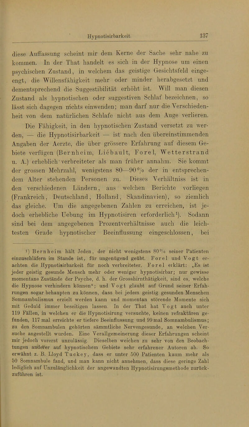 diese Auffassung scheint mir dem Kerne der Sache sehr nahe zu kommen. In der That liandelt es sich in der Hypnose um einen psychischen Zustand, in welchem das geistige Gesiclitsfeld einge- engt, die Willensfähigkeit mehr oder minder herabgesetzt und dementsprechend die Suggestibilität erhöht ist. Will man diesen Zustand als hypnotischen oder suggestiven Schlaf bezeichnen, so lässt sich dagegen nichts einwenden; man darf nur die Verschieden- heit von dem natürlichen Schlafe nicht aus dem Auge verlieren. Die Fähigkeit, in den hypnotischen Zustand versetzt zu wer- den, — die Hypnotisirbarkeit — ist nach den übereinstimmenden Angaben der Aerzte, die über grössere Erfahrung auf diesem Ge- biete verfügen (Bernheim, Liebault, Eorel, Wetterstrand u. A.) erheblich ■ verbreiteter als man früher annahm. Sie kommt der grossen Mehrzahl, wenigstens 80—90°/o der in entsprechen- dem Alter stehenden Personen zu. Dieses Verhältniss ist in den verschiedenen Ländern, aus welchen Berichte vorliegen (Frankreich, Deutschland, Holland, Skandinavien), so ziemlich das gleiche. Um die angegebenen Zahlen zu erreichen, ist je- doch erhebliche Hebung im Hypnotisiren erforderlich^). Sodann sind bei dem angegebenen Prozentverhältnisse auch die leich- testen Grade hypnotischer Beeinflussung eingeschlossen, bei D Bern heim hält Jeden, der nicht wenigstens 80°/o seiner Patienten einzuschläfem im Stande ist, für ungenügend geübt. Forel und Vogt er- achten die Hypnotisirbarkeit für noch verbreiteter. Forel erklärt: „Es ist jeder geistig gesunde Mensch mehr oder weniger hypnotisirbar; nur gewisse momentane Zustände der Psyche, d. h. der Grosshirnthätigkeit, sind es, welche die Hypnose verhindern können“; und Vogt glaubt auf Grund seiner Erfah- rungen sogar behaupten zu können, dass bei jedem geistig gesunden Menschen Somnambulismus erzielt werden kann und momentan störende Momente sich mit Geduld immer beseitigen lassen. In der That hat Vogt auch unter 119 Fällen, in welchen er die Hypnotisirung versuchte, keinen refraktären ge- funden, 117 mal erreichte er tiefere Beeinflussung und 99mal Somnambulismus; zu den Somnambulen gehörten sämmtliche Nervengesunde, an welchen Ver- suche angestellt wurden. Eine Verallgemeinerung dieser Erfahrungen scheint mir jedoch vorerst unzulässig. Dieselben weichen zu sehr von den Beobach- tungen anderer auf hypnotischem Gebiete sehr erfahi'ener Autoren ab. So erwähnt z. B. Lloyd Tuckey, dass er unter 500 Patienten kaum mehr als 50 Somnambule fand, und man kann nicht annehinen, dass diese geringe Zahl lediglich auf Unzulänglichkeit der angewandten Hypnotisirungsmethode zurück- zuführen ist.