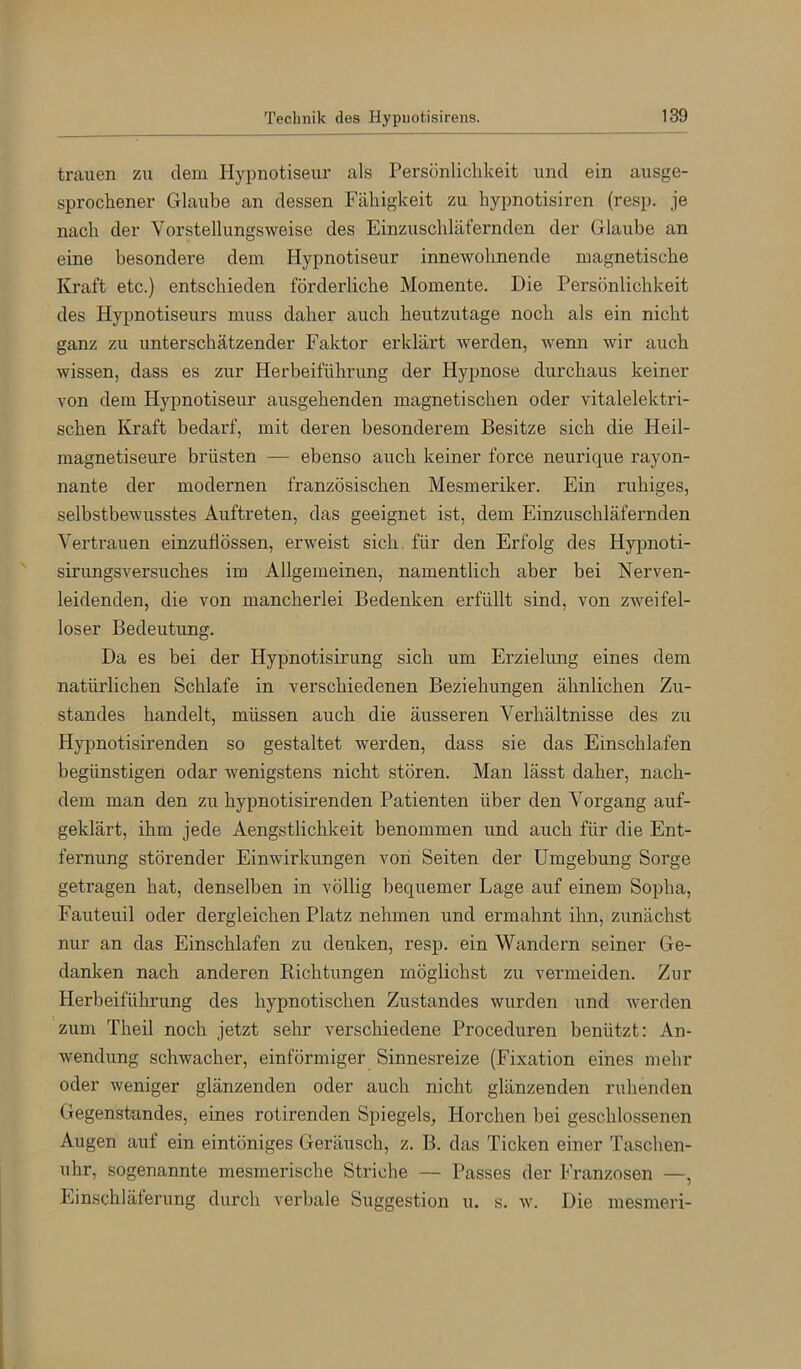 trauen zu dem Hypnotiseur als Persönlichkeit und ein ausge- sprochener Glaube an dessen Fälligkeit zu hypnotisiren (resp. je nach der Vorstellungsweise des Einzuschläfernden der Glaube an eine besondere dem Hypnotiseur innewohnende magnetische Kraft etc.) entschieden förderliche Momente. Die Persönlichkeit des Hypnotiseurs muss daher auch heutzutage noch als ein nicht ganz zu unterschätzender Faktor erklärt werden, wenn wir auch wissen, dass es zur Herbeiführimg der Hypnose durchaus keiner von dem Hypnotiseur ausgehenden magnetischen oder vitalelektri- schen Kraft bedarf, mit deren besonderem Besitze sich die Heil- magnetiseure brüsten — ebenso auch keiner force neurique rayon- nante der modernen französischen Mesmeriker. Ein ruhiges, selbstbewusstes Auftreten, das geeignet ist, dem Einzuschläfernden Vertrauen einzuflössen, erweist sich, für den Erfolg des Hypnoti- sirungsversuches im Allgemeinen, namentlich aber bei Nerven- leidenden, die von mancherlei Bedenken erfüllt sind, von zweifel- loser Bedeutung. Da es bei der Hypnotisirung sich um Erzielung eines dem natürlichen Schlafe in verschiedenen Beziehungen ähnlichen Zu- standes handelt, müssen auch die äusseren Verhältnisse des zu Hypnotisirenden so gestaltet werden, dass sie das Einschlafen begünstigen odar wenigstens nicht stören. Man lässt daher, nach- dem man den zu hypnotisirenden Patienten über den Vorgang auf- geklärt, ihm jede Aengstlichkeit benommen und auch für die Ent- fernung störender Einwii'kungen von Seiten der Umgebung Sorge getragen hat, denselben in völlig bequemer Lage auf einem Sopha, Fauteuil oder dergleichen Platz nehmen und ermahnt ihn, zunächst nur an das Einschlafen zu denken, resp. ein Wandern seiner Ge- danken nach anderen Richtungen möglichst zu vermeiden. Zur Herbeiführung des hypnotischen Zustandes wurden und werden zum Theil noch jetzt sehr verschiedene Proceduren benützt: An- wendung schwacher, einförmiger Sinnesreize (Fixation eines mehr oder weniger glänzenden oder auch nicht glänzenden ruhenden Gegenstandes, eines rotirenden Spiegels, Horchen bei geschlossenen Augen auf ein eintöniges Geräusch, z. B. das Ticken einer Taschen- uhr, sogenannte mesmerische Striche — Passes der Franzosen —, Einschläferung durch verbale Suggestion u. s. w. Die mesmeri-