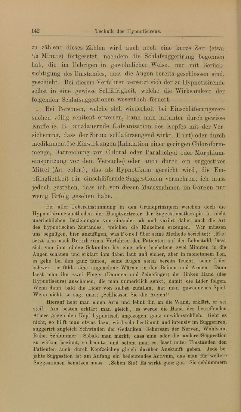 ZU zählen; dieses Zählen Avird auch noch eine kurze Zeit (etwa Va Minute) fortgesetzt, nachdem die Schlafsuggerirung begonnen hat, die iin IJebrigen in gewöhnlicher Weise, nur mit Berück- sichtigung des Umstandes, dass die Augen bereits geschlossen sind, geschieht. Bei diesem Verfahren versetzt sich der zu Hypnotisirende selbst in eine geAvisse Schläfrigkeit, Avelche die Wirksamkeit der folgenden Schlafsuggestionen Avesentlich fördert. Bei Personen, welche sich Aviederholt bei Einschläferungsver- suchen völlig renitent erweisen, kann man mitunter durch gCAvisse Kniffe (z. B. kurzdauernde Galvanisation des Kopfes mit der Ver- sicherung, dass der Strom schlaferzeugend wirkt, Hirt) oder durch medikamentöse Einwirkungen (Inhalation einer geringen Chloroform- menge, Darreichung von Chloral oder Paraldehyd oder Morphium- einspritzung vor dem Versuche) oder auch durch ein suggestives Mittel (Aq. color.), das als Hypnotikum gereicht wird, die Em- pfänglichkeit für einschläfernde Suggestionen vermehren; ich muss jedoch gestehen, dass ich von diesen Maassnahmen im Ganzen nur wenig Erfolg gesehen habe. Bei aller Uebereinstimmung in den Grundprinzipien weichen doch die Hypnotisirungsmethoden der Hauptvertreter der Suggestionstherapie in nicht unerheblichen Beziehungen von einander ab und variirt daher auch die Art des hypnotischen Zustandes, welchen die Einzelnen erzeugen. Wir müssen uns begnügen, hier anzufügen, wasPorel über seine Methode berichtet: „Man setzt also nach Bernheim’s Verfahren den Patienten auf den Lehnstuhl, lässt sich von ihm einige Sekunden bis eine oder höchstens zwei Minuten in die Augen schauen und erklärt ihm dabei laut und sicher, aber in monotonem Ton, es gehe bei ihm ganz famos, seine Augen seien bereits feucht, seine Lider schwer, er fühle eine angenehme Wärme in den Beinen und Armen. Dann lässt man ihn zwei Finger (Daumen und Zeigefinger) der linken Hand (des Hypnotiseurs) anschauen, die man unmerklich senkt, damit die Lider folgen. Wenn dann bald die Lider von selbst zufallen, hat man gewonnenes Spiel. Wenn nicht, so sagt man; „Schliessen Sie die Augen!“ Hierauf hebt man einen Arm und lehnt ihn an die Wand, erklärt, er sei steif. Am besten erklärt man gleich, es werde die Hand des betreffenden Armes gegen den Kopf hypnotisch angezogen, ganz unwiderstehlich. Geht es nicht, so hilft man etwas dazu, wird sehr bestimmt und intensiv im Suggeriren, suggerirt zugleich Schwinden der Gedanken, Gehorsam der Nerven, Wohlsein, Ruhe, Schlummer. Sobald man merkt, dass eine oder die andere ‘Süggestion zu wirken beginnt, so benutzt und betont man es, lässt unter Umständen den Patienten auch durch Kopfzeichen gleich darüber Auskunft geben. Jede be- jahte Suggestion ist am Anfang ein bedeutendes Activum, das man für weitere Suggestionen benutzen muss. „Sehen Sie! Es wirkt ganz gut. Sie schlummern