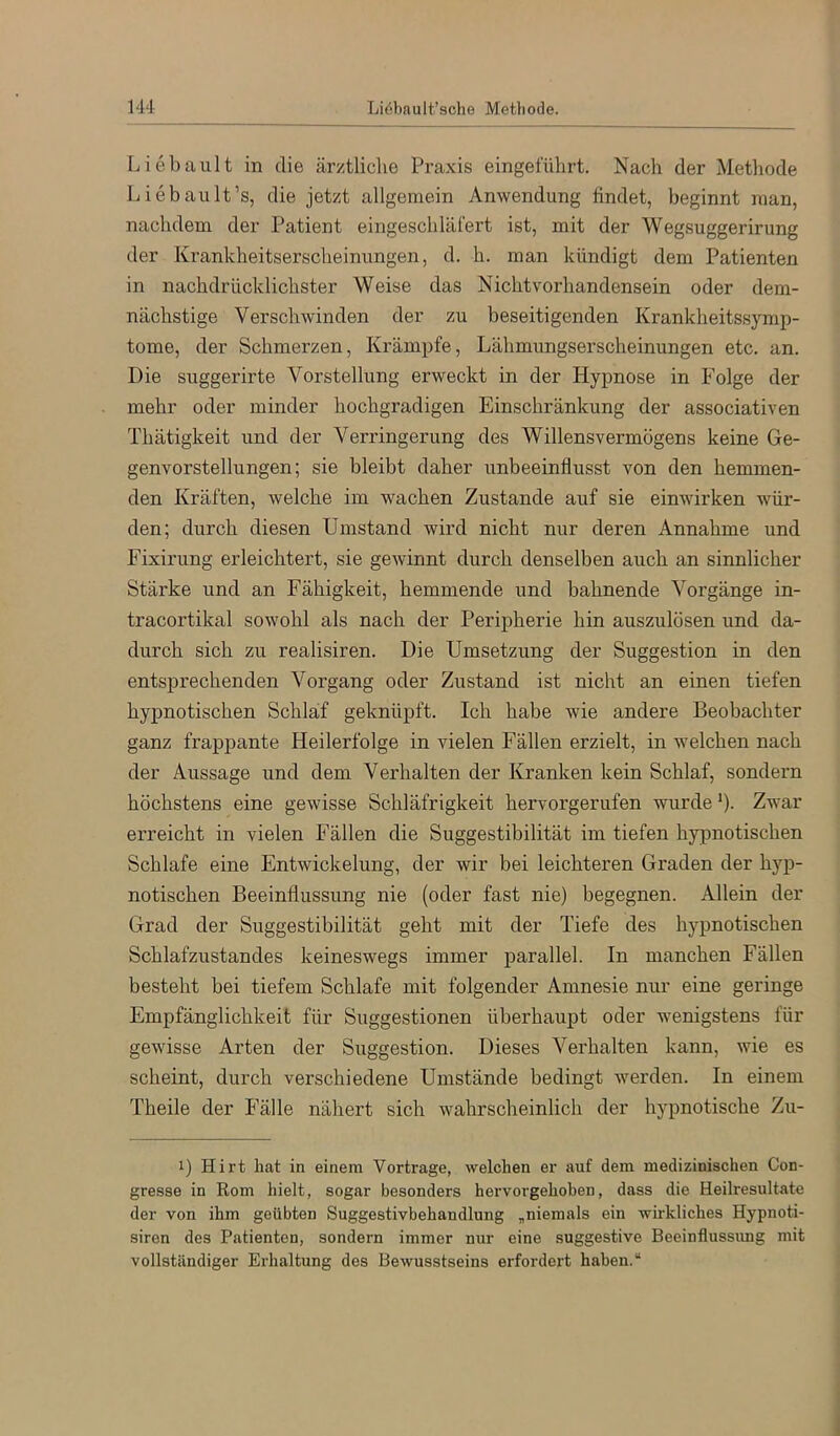 Liebault in die ärztliche Praxis eingeführt. Nach der Metliode Liebault’s, die jetzt allgemein Anwendung findet, beginnt man, nachdem der Patient eingeschläfert ist, mit der Wegsuggerirung der Krankheitserscheinungen, d. h. man kündigt dem Patienten in nachdrücklichster Weise das Nicht Vorhandensein oder dem- nächstige Verschwinden der zu beseitigenden Krankheitssymp- tome, der Schmerzen, Krämpfe, Lähmungserscheinungen etc. an. Die suggerirte Vorstellung erweckt in der Hypnose in Folge der mehr oder minder hochgradigen Einschränkung der associativen Thätigkeit und der Verringerung des Willensvermögens keine Ge- genvorstellungen; sie bleibt daher unbeeinflusst von den hemmen- den Kräften, welche im wachen Zustande auf sie einwirken wür- den; durch diesen Umstand wird nicht nur deren Annahme und Fixirung erleichtert, sie gewinnt durch denselben auch an sinnlicher Stärke und an Fähigkeit, hemmende und bahnende Vorgänge in- tracortikal sowohl als nach der Peripherie hin auszulösen und da- durch sich zu realisiren. Die Umsetzung der Suggestion in den entsprechenden Vorgang oder Zustand ist nicht an einen tiefen hypnotischen Schlaf geknüpft. Ich habe wie andere Beobachter ganz frappante Heilerfolge in vielen Fällen erzielt, in welchen nach der Aussage und dem Verhalten der Kranken kein Schlaf, sondern höchstens eine gewisse Schläfrigkeit hervorgerufen wurde *)• Zwar erreicht in vielen Fällen die Suggestibilität im tiefen hypnotischen Schlafe eine Entwickelung, der wir bei leichteren Graden der hyp- notischen Beeinflussung nie (oder fast nie) begegnen. Allein der Grad der Suggestibilität geht mit der Tiefe des hypnotischen Schlafzustandes keineswegs immer parallel. In manchen Fällen besteht bei tiefem Schlafe mit folgender Amnesie nur eine geringe Empfänglichkeit für Suggestionen überhaupt oder wenigstens für gewisse Arten der Suggestion. Dieses Verhalten kann, wie es scheint, durch verschiedene Umstände bedingt werden. In einem Theile der Fälle nähert sich wahrscheinlich der hypnotische Zu- 1) Hirt hat in einem Vortrage, welchen er auf dem medizinischen Con- gresse in Rom hielt, sogar besonders hervorgehoben, dass die Heilresultate der von ihm geübten Suggestivbehandlung „niemals ein wirkliches Hypnoti- siren des Patienten, sondern immer nur eine suggestive Beeinflussimg mit vollständiger Ei’haltung des Bewusstseins erfordert haben.“