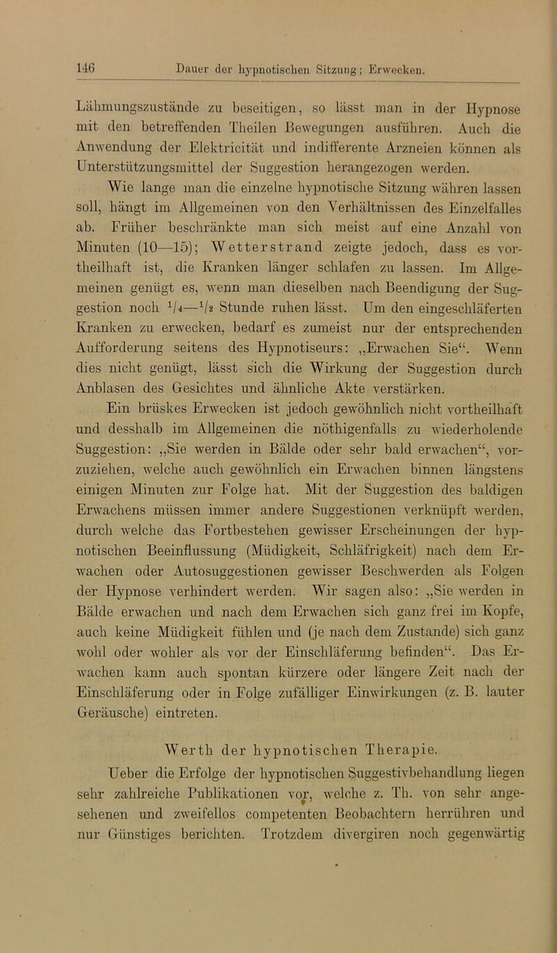 Lähmungszustände zu beseitigen, so lässt man in der Hypnose mit den betreffenden Tlieilen Bewegungen ausfübren. Auch die Anwendung der Elektricität und indifferente Arzneien können als Unterstützungsmittel der Suggestion herangezogen werden. Wie lange man die einzelne hypnotische Sitzung währen lassen soll, hängt im Allgemeinen von den Verhältnissen des Einzelfalles ab. Früber beschränkte man sich meist auf eine Anzahl von Minuten (10—15); Wetterstrand zeigte jedoch, dass es vor- theilhaft ist, die Kranken länger schlafen zu lassen. Im Allge- meinen genügt es, wenn man dieselben nach Beendigung der Sug- gestion noch ^l4—Vä Stunde ruhen lässt. Um den eingeschläferten Kranken zu erwecken, bedarf es zumeist nur der entsprechenden Aufforderung seitens des Hypnotiseurs: „Erwachen Sie“. Wenn dies nicht genügt, lässt sich die Wirkung der Suggestion durch Anblasen des Gesichtes und ähnliche Akte verstärken. Ein brüskes Erwecken ist jedoch gewöhnlich nicht vortheilhäft und desshalb im Allgemeinen die nöthigenfalls zu wiederholende Suggestion: „Sie werden in Bälde oder sehr bald erwachen“, vor- zuziehen, welche auch gewöhnlich ein Erwachen binnen längstens einigen Minuten zur Folge hat. Mit der Suggestion des baldigen Erwachens müssen immer andere Suggestionen verknüpft werden, durch welche das Fortbestehen gewisser Erscheinungen der hyp- notischen Beeinflussung (Müdigkeit, Schläfrigkeit) nach dem Er- wachen oder Autosuggestionen gewisser Beschwerden als Folgen der Hypnose verhindert werden. Wir sagen also: „Sie werden in Bälde erwachen und nach dem Erwachen sich ganz frei im Kopfe, auch keine Müdigkeit fühlen und (je nach dem Zustande) sich ganz wohl oder wohler als vor der Einschläferung befinden“. Das Er- wachen kann auch spontan kürzere oder längere Zeit nach der Einschläferung oder in Folge zufälliger Einwirkungen (z. B. lauter Geräusche) eintreten. Werth der hypnotischen Therapie. Ueber die Erfolge der hypnotischen Suggestivbehandlung liegen sehr zahlreiche Publikationen vor, welche z. Tb. von sehr ange- sehenen und zweifellos competenten Beobachtern herrühren und nur Günstiges berichten. Trotzdem divergiren noch gegenwärtig