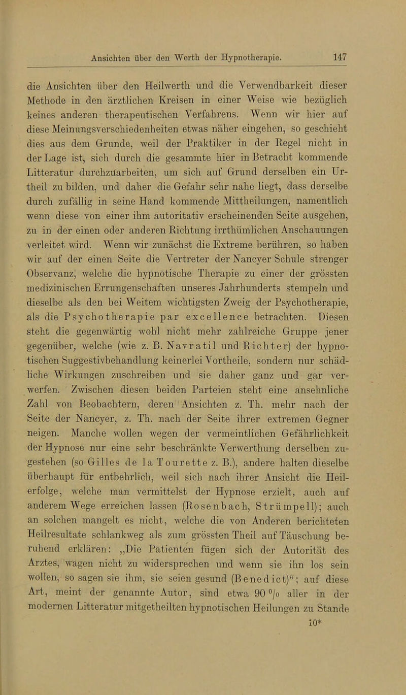 die Ansichten über den Heilwerth und die Verwendbarkeit dieser Methode in den ärztlichen Kreisen in einer Weise wie bezüglich keines anderen therapeutischen Verfahrens. Wenn wir hier auf diese Meinungsverschiedenheiten etwas näher eingehen, so geschieht dies aus dem Grunde, weil der Praktiker in der Kegel nicht in der Lage ist, sich durch die gesammte hier in Betracht kommende Litteratur durchzüarbeiten, um sich auf Grund derselben ein Ur- theil zu bilden, und daher die Gefahr sehr nahe liegt, dass derselbe durch zufällig in seine Hand kommende Mittheilungen, namentlich wenn diese von einer ihm autoritativ erscheinenden Seite ausgehen, zu in der einen oder anderen Richtung irrthümlichen Anschauungen verleitet wird. Wenn wir zunächst die Extreme berühren, so haben wir auf der einen Seite die Vertreter der Nancyer Schule strenger Observanz, Avelche die hypnotische Therapie zu einer der grössten medizinischen Errungenschaften unseres Jahrhunderts stempeln und dieselbe als den bei Weitem wichtigsten Zweig der Psychotherapie, als die Psychotherapie par excellence betrachten. Diesen steht die gegenwärtig wohl nicht mehr zahlreiche Gruppe jener gegenüber, welche (wie z. B. Navratil und Richter) der hypno- tischen Suggestivbehandlung keinerlei Vortheile, sondern nur schäd- liche Wirkungen zuschreiben und sie daher ganz und gar ver- werfen. Zwischen diesen beiden Parteien steht eine ansehnliche Zahl von Beobachtern, deren Ansichten z. Th. mehr nach der Seite der Nancyer, z. Th. nach der Seite ihrer extremen Gegner neigen. Manche wollen wegen der vermeintlichen Gefährlichkeit der Hypnose nur eine sehr beschränkte Verwerthung derselben zu- gestehen (so Gilles de la Tourette z. B.), andere halten dieselbe überhaupt für entbehrlich, weil sich nach ihrer Ansicht die Heil- erfolge, welche man vermittelst der Hypnose erzielt, auch auf anderem Wege erreichen lassen (Rosenhach, Strümpell); auch an solchen mangelt es nicht, welche die von Anderen berichteten Heilresultate schlankweg als zum grössten Theil auf Täuschung be- ruhend erklären: „Die Patienten fügen sich der Autorität des Arztes, wagen nicht zu widersprechen und Avenn sie ihn los sein wollen, so sagen sie ihm, sie seien gesund (Benedict); auf diese Art, meint der genannte Autor, sind etwa 90 °/o aller in der modernen Litteratur mitgetheilten hypnotischen Heilungen zu Stande 10*