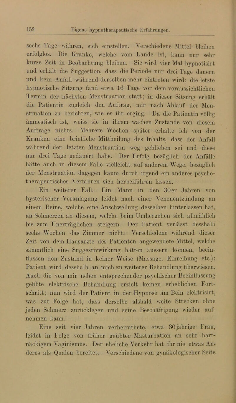 sechs Tage währen, sich einstellen. Verschiedene Mittel bleiben erfolglos. Die Kranlce, welche vom Lande ist, kann nur sehr kurze Zeit in Beobachtung bleiben. Sie wird vier Mal hypnotisirt und erhält die Suggestion, dass die Periode nur drei Tage dauern und kein Anfall während derselben mehr eintreten wird; die letzte hypnotische Sitzung fand etwa 16 Tage vor dem voraussichtlichen Termin der nächsten Menstruation statt; in dieser Sitzung erhält die Patientin zugleich den Auftrag, mir nach Ablauf der Men- struation zu berichten, wie es ihr erging. Da die Patientin völlig amnestisch ist, weiss sie in ihrem wachen Zustande von diesem Aufträge nichts. Mehrere Wochen später erhalte ich von der Kranken eine briefliche Mittheilung des Inhalts, dass der Anfall während der letzten Menstruation weg geblieben sei und diese nur drei Tage gedauert habe. Der Erfolg bezüglich der Anfälle hätte auch in diesem Falle vielleicht auf anderem Wege, bezüglich der Menstruation dagegen kaum durch irgend ein anderes psycho- therapeutisches Verfahren sich herbeiführen lassen. Ein weiterer Fall. Ein Mann in den 30 er Jahren von hysterischer Veranlagung leidet nach einer Venenentzündung an einem Beine, welche eine Anschwellung desselben hinterlassen hat, an Schmerzen an diesem, welche beim Umhergehen sich allmählich bis zum Unerträglichen steigern. Der Patient vei’lässt desshalb sechs Wochen das Zimmer nicht. Verschiedene während dieser Zeit von dem Hausarzte des Patienten angewendete Mittel, welche sämmtlich eine Suggestivwirkung hätten äussern können, beein- flussen den Zustand in keiner Weise (Massage, Einreibung etc.); Patient wird desshalb an mich zu weiterer Behandlung überwiesen. Auch die von mir neben entsprechender psychischer Beeinflussung geübte elektrische Behandlung erzielt keinen erheblichen Fort- schritt ; nun wird der Patient in der Hypnose am Bein elektrisirt, was zur Folge hat, dass derselbe alsbald weite Strecken ohne jeden Schmerz zurücklegen und seine Beschäftigung wieder auf- nehmen kann. Eine seit vier Jahren verheirathete, etwa 30jährige Frau, leidet in Folge von früher geübter Masturbation an sehr hart- näckigem Vaginismus. Der eheliche Verkehr hat ilir nie etwas An- deres als Qualen bereitet, ^^erschiedene von gynäkologischer Seite