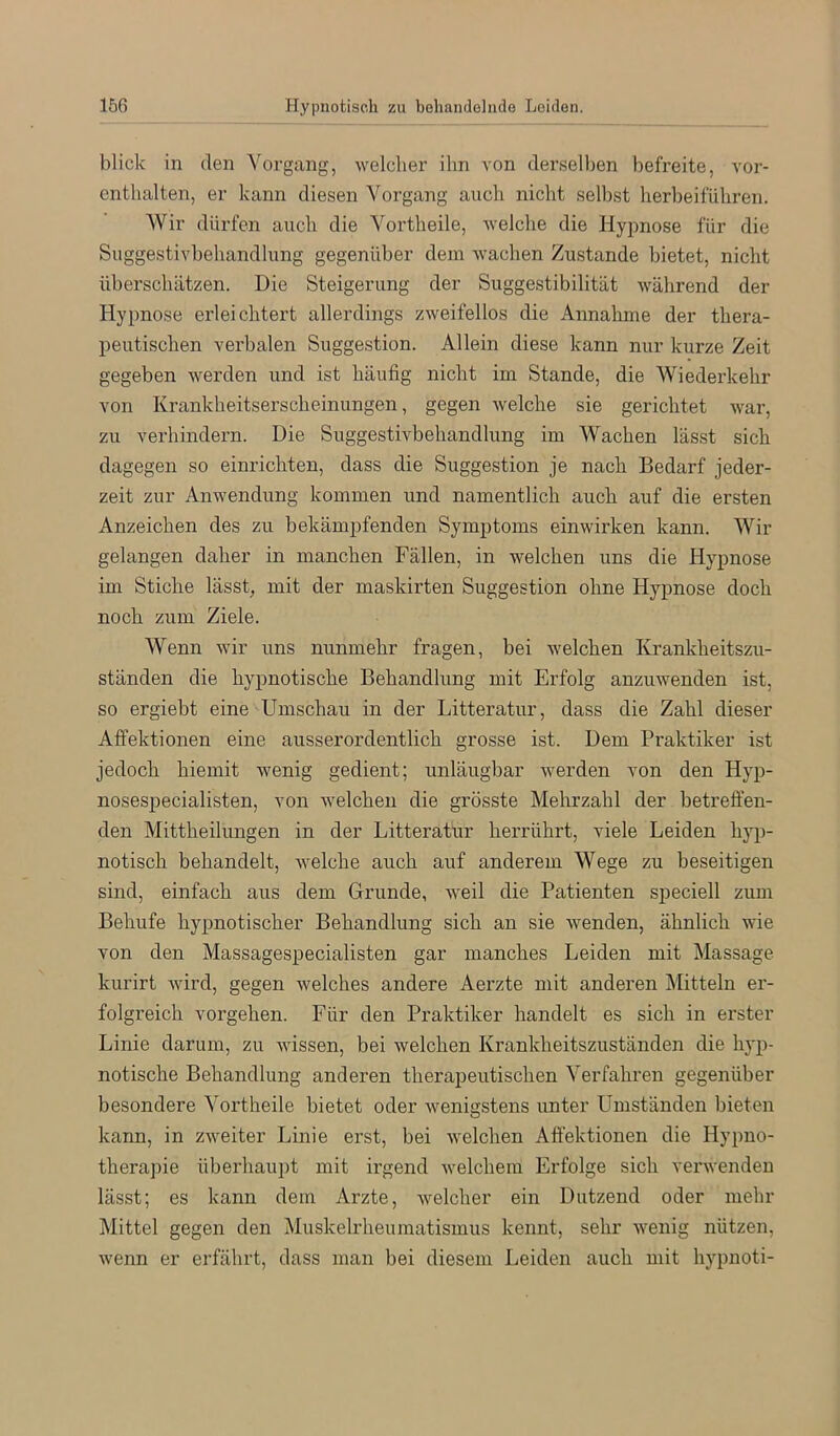 blick in den Vorgang, welcher ihn von dersell)en befreite, vor- entlialten, er kann diesen Vorgang auch nicht selbst herbeiführen. Wir dürfen auch die Vortheile, welche die Hypnose für die Suggestivbehandlung gegenüber dem wachen Zustande bietet, nicht überschätzen. Die Steigerung der Suggestibilität während der Hypnose erleichtert allerdings zweifellos die Annahme der thera- peutischen verbalen Suggestion. Allein diese kann nur kurze Zeit gegeben werden und ist häufig nicht im Stande, die Wiederkehr von Krankheitserscheinungen, gegen welche sie gerichtet war, zu verhindern. Die Suggestivbehandlung im Wachen lässt sich dagegen so einrichten, dass die Suggestion je nach Bedarf jeder- zeit zur Anwendung kommen und namentlich auch auf die ersten Anzeichen des zu bekämpfenden Symptoms einwirken kann. Wir gelangen daher in manchen Fällen, in welchen uns die Hypnose im Stiche lässt, mit der inaskirten Suggestion ohne Hypnose doch noch zum Ziele. Wenn wir uns nunmehr fragen, bei welchen Krankheitszu- ständen die hypnotische Behandhmg mit Erfolg anzuwenden ist, so ergiebt eine Umschau in der Litteratur, dass die Zahl dieser Affektionen eine ausserordentlich grosse ist. Dem Praktiker ist jedoch hiemit wenig gedient; unläugbar werden von den Hyp- nosespecialisten, von welchen die grösste Mehrzahl der betreffen- den Mittheilungen in der Litteratur herrührt, viele Leiden hyp- notisch behandelt, welche auch auf anderem Wege zu beseitigen sind, einfach aus dem Grunde, weil die Patienten speciell zum Behufe hypnotischer Behandlung sich an sie wenden, ähnlich wie von den Massagespecialisten gar manches Leiden mit Massage kurirt wird, gegen welches andere Aerzte mit anderen Mitteln er- folgreich voi’gehen. Für den Praktiker handelt es sich in erster Linie darum, zu wissen, bei welchen Krankheitszuständen die hyp- notische Behandlung anderen therapeutischen Verfahren gegenüber besondere Vortheile bietet oder wenigstens unter Umständen bieten kann, in zweiter Linie erst, bei welchen Affektionen die Hypno- therajne überhau])t mit irgend welchem Erfolge sich verwenden lässt; es kann dem Arzte, welcher ein Dutzend oder mehr Mittel gegen den Muskelrheumatismus kennt, sehr wenig nützen, wenn er erfährt, dass man bei diesem Leiden auch mit hypnoti-