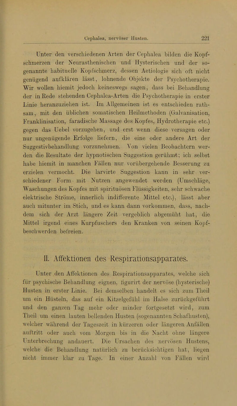 Unter den verschiedenen Arten der Ceplialea bilden die Kopf- schmerzen der Neurasthenischen und Hysterischen und der so- genannte habituelle Kopfschmerz, dessen Aetiologie sich oft nicht genügend aufklären lässt, lohnende Objekte der Psychotherapie. Wir wollen hiemit jedoch keineswegs sagen, dass bei Behandlung der in Rede stehenden Cephalea-Arten die Psychotherapie in erster Linie heranzuziehen ist. Im Allgemeinen ist es entschieden rath- sam, mit den üblichen somatischen Heilmethoden (Galvanisation, Franklinisation, faradische Massage des Kopfes, Hydrotherapie etc.) gegen das üebel vorzugehen, und erst wenn diese versagen oder nur ungenügende Erfolge liefern, die eine oder andere Art der Suggestivbehandlung vorzunehmen. Von vielen Beobachtern wer- den die Resultate der hypnotischen Suggestion gerühmt; ich selbst habe hiemit in manchen Fällen nur vorübergehende Besserung zu erzielen vermocht. Die larvirte Suggestion kann in sehr ver- schiedener Form mit Nutzen angewendet werden (Umschläge, Waschungen des Kopfes mit spirituösen Flüssigkeiten, sehr schwache elektrische Ströme, innerlich indifferente Mittel etc.), lässt aber auch mitunter im Stich, und es kann dann verkommen, dass, nach- dem sich der Arzt längere Zeit vergeblich abgemüht hat, die Mittel irgend eines Kurpfuschers den Kranken von seinen Kopf- beschAverden befreien. II. Affektionen des Respirationsapparates. Unter den Affektionen des Respirationsapparates, Avelche sich für psychische Behandlung eignen, ügurirt der nervöse (hysterische) Husten in erster Linie. Bei demselben handelt es sich zum Theil um ein Hüsteln, das auf ein Kitzelgefühl im Halse zurückgefülirt und den ganzen Tag mehr oder minder fortgesetzt Avird, zum Theil um einen lauten bellenden Husten (sogenannten Schafhusten), Avelcher Avährend der Tageszeit in kürzeren oder längeren Anfällen auftritt oder auch vom Morgen bis in die Nacht ohne längere Unterbrechung andauert. Die Ursachen des nervösen Hustens, Avelche die Behandlung natürlich zu berücksichtigen hat, liegen nicht immer klar zu Tage. In einer Anzahl A'on Fällen Avird