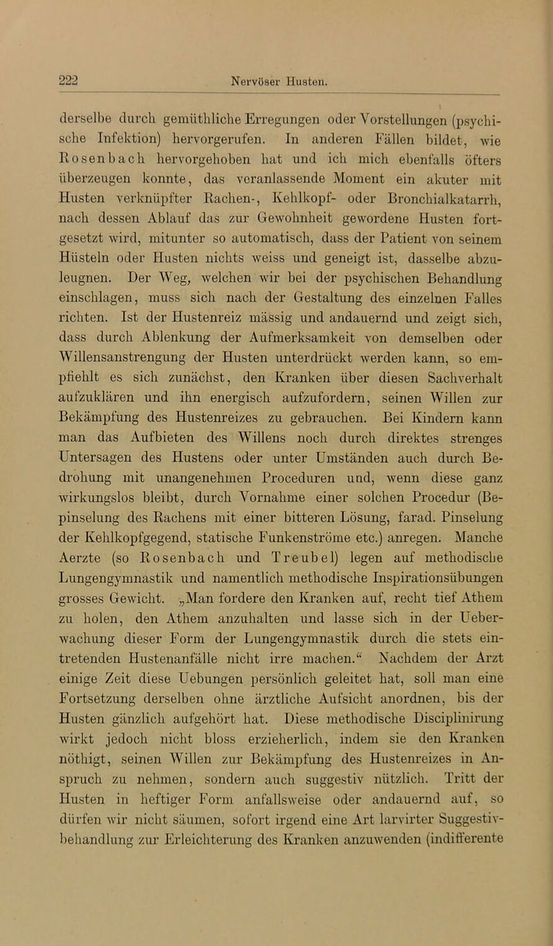 derselbe durch gemütliliche Erregungen oder Vorstellungen (psychi- sche Infektion) hervorgerufen. In anderen Fällen bildet, wie Rosenbach hervorgehoben hat und ich mich ebenfalls öfters überzeugen konnte, das veranlassende Moment ein akuter mit Husten verknüpfter Rachen-, Kehlkopf- oder Bronchialkatarrh, nach dessen Ablauf das zur Gewohnheit gewordene Husten fort- gesetzt wird, mitunter so automatisch, dass der Patient von seinem Hüsteln oder Husten nichts weiss und geneigt ist, dasselbe abzu- leugnen. Der Weg, welchen wir bei der psychischen Behandlung einschlagen, muss sich nach der Gestaltung des einzelnen Falles richten. Ist der Hustenreiz massig und andauernd und zeigt sich, dass durch Ablenkung der Aufmerksamkeit von demselben oder Willensanstrengung der Husten unterdrückt werden kann, so em- pfiehlt es sich zunächst, den Kranken über diesen Sachverhalt aufzuklären und ihn energisch aufzufordern, seinen Willen zur Bekämpfung des Hustenreizes zu gebrauchen. Bei Kindern kann man das Aufbieten des Willens noch durch direktes strenges Untersagen des Hustens oder unter Umständen auch durch Be- drohung mit unangenehmen Proceduren und, wenn diese ganz wirkungslos bleibt, durch Vornahme einer solchen Procedur (Be- pinselung des Rachens mit einer bitteren Lösung, farad. Pinselung der Kehlkopfgegend, statische Funkenströme etc.) anregen. Manche Aerzte (so Rosenbach und Treubel) legen auf methodische Lungengymnastik und namentlich methodische Inspirationsübungen grosses Gewicht. ),Man fordere den Kranken auf, recht tief Athem zu holen, den Athem anzuhalten und lasse sich in der Ueber- wachung dieser Form der Lungengymnastik durch die stets ein- tretenden Hustenanfälle nicht irre machen.“ Nachdem der Arzt einige Zeit diese Hebungen persönlich geleitet hat, soll man eine Fortsetzung derselben ohne ärztliche Aufsicht anordnen, bis der Husten gänzlich aufgehört hat. Diese methodische Disciplinirung wirkt jedoch nicht bloss erzieherlich, indem sie den Kranken nöthigt, seinen Willen zur Bekämpfung des Hustenreizes in An- spruch zu nehmen, sondern auch suggestiv nützlich. Tritt der Husten in heftiger Form anfallsweise oder andauernd auf, so dürfen wir nicht säumen, sofort irgend eine Art larvirter Suggestiv- beliandlung zur Erleichterung des Kranken anzuwenden (indifferente