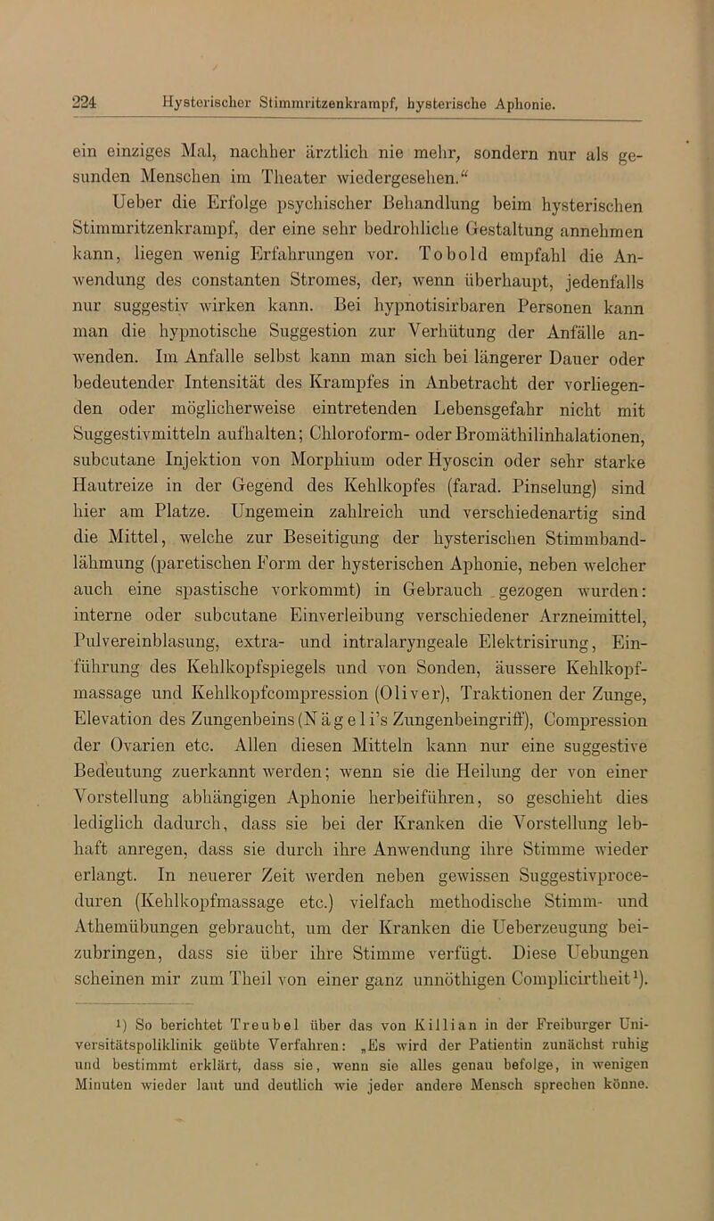 ein einziges Mal, nachher ärztlich nie mehr, sondern nur als ge- sunden Menschen im Theater wiedergesehen.“ Ueber die Erfolge psychischer Behandlung beim hysterischen Stimmritzenkrampf, der eine sehr bedrohliche Gestaltung annehmen kann, liegen wenig Erfahrungen vor. Tobold empfahl die An- wendung des constanten Stromes, der, wenn überhaupt, jedenfalls nur suggestiv wirken kann. Bei hypnotisirbaren Personen kann man die hypnotische Suggestion zur Verhütung der Anfälle an- wenden. Im Anfalle selbst kann man sich bei längerer Dauer oder bedeutender Intensität des Krampfes in Anbetracht der vorliegen- den oder möglicherweise eintretenden Lebensgefahr nicht mit Suggestivmitteln aufhalten; Chloroform- oder Bromäthilinhalationen, subcutane Injektion von Morphium oder Hyoscin oder sehr starke Hautreize in der Gegend des Kehlkopfes (farad. Pinselung) sind hier am Platze. Ungemein zahlreich und verschiedenartig sind die Mittel, welche zur Beseitigung der hysterischen Stimmband- lähmung (paretischen Form der hysterischen Aphonie, neben welcher auch eine spastische vorkommt) in Gebrauch gezogen wurden: interne oder subcutane Einverleibung verschiedener Arzneimittel, Pulvereinblasung, extra- und intralaryngeale Elektrisirung, Ein- führung des Kehlkopfspiegels und von Sonden, äussere Kehlkopf- massage und Kehlkopfcompression (Oliver), Traktionen der Zunge, Elevation des Zungenbeins (N ä g e 1 i’s Zungenbeingriff), Compression der Ovarien etc. Allen diesen Mitteln kann nur eine suggestive Bedeutung zuerkannt werden; wenn sie die Heilung der von einer Vorstellung abhängigen Aphonie herbeiführen, so geschieht dies lediglich dadurch, dass sie bei der Kranken die Vorstellung leb- haft anregen, dass sie durch ihre Anwendung ihre Stimme wieder erlangt. In neuerer Zeit werden neben gewissen Suggestivproce- duren (Kehlkopfmassage etc.) vielfach methodische Stimm- und Athemübungen gebraucht, um der Kranken die Ueberzeugung bei- zubringen, dass sie über ihre Stimme verfügt. Diese Lieblingen scheinen mir zum Theil von einer ganz unnöthigen Complicirtheit^). 1) So berichtet T re übel über das von Killian in der Freiburger Uni- versitätspoliklinik geübte Verfahren: „Es wird der Patientin zunächst ruhig und bestimmt erklärt, dass sie, wenn sie alles genau befolge, in wenigen Minuten wieder laut und deutlich wie jeder andere Mensch sprechen könne.