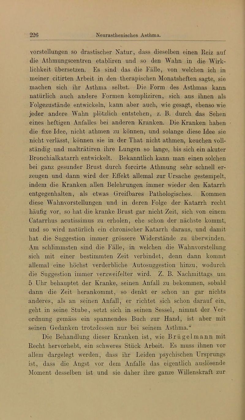 Vorstellungen so drastischer Natur, dass dieselben einen Reiz auf die Athmungscentren etabliren und so den Wahn in die Wirk- lichkeit übersetzen. Es sind das die Fälle, von welchen ich in meiner citirten Arbeit in den therapischen Monatsheften sagte, sie machen sich ihr Asthma selbst. Die Form des Asthmas kann natürlich auch andere Formen kompliziren, sich aus ihnen als Folgezustände entwickeln, kann aber auch, wie gesagt, ebenso wie jeder andere Wahn plötzlich entstehen, z. B. durch das Sehen eines heftigen Anfalles bei anderen Kranken. Die Kranken haben die fixe Idee, nicht athmen zu können, und solange diese Idee sie nicht verlässt, können sie in der That nicht athmen, keuchen voll- ständig und malträtiren ihre Lungen so lange, bis sich ein akuter Bronchialkatarrh entwickelt. Bekanntlich kami man einen solchen bei ganz gesunder Brust durch forcirte Athmung sehr schnell er- zeugen und dann wird der Effekt allemal zur Ursache gestempelt, indem die Kranken allen Belehrungen immer wieder den Katarrh entgegenhalten, als etwas Greifbares Pathologisches. Kommen diese Wahnvorstellungen und in deren Folge der Katarrh recht häufig vor, so hat die kranke Brust gar nicht Zeit, sich von einem Catarrhus acutissimus zu erholen, ehe schon der nächste kommt, und so wird natürlich ein chronischer Katarrh daraus, und damit hat die Suggestion immer grössere Widerstände zu überwinden. Am schlimmsten sind die Fälle, in welchen die Wahnvorstellung sich mit einer bestimmten Zeit verbindet, denn dann kommt allemal eine höchst verderbliche Autosuggestion hinzu, wodurch die Suggestion immer verzweifelter wird. Z. B. Nachmittags um 5 Uhr behauptet der Kranke, seinen Anfall zu bekommen, sobald dann die Zeit herankommt, so denkt er schon an gar nichts anderes, als an seinen Anfall, er richtet sich schon darauf ein, geht in seine Stube, setzt sich in seinen Sessel, nimmt der Ver- ordnung gemäss ein spannendes Buch zur Hand, ist aber mit seinen Gedanken trotzdessen nur bei seinem Asthma.“ Die Behandlung dieser Kranken ist, wie Brügelniann mit Recht hervorhebt, ein schweres Stück Arbeit. Es muss ihnen vor allem dargelegt werden, dass ihr Leiden psychischen Ursprungs ist, dass die Angst vor dem Anfalle das eigentlich auslösende Moment desselben ist und sie daher ihre ganze Willenskraft zur