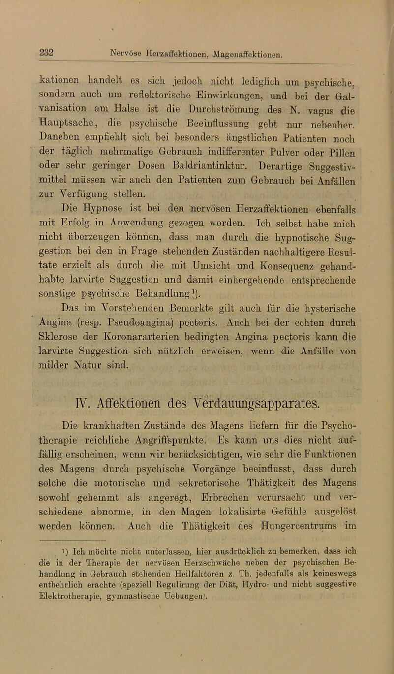 kationen handelt es sich jedoch nicht lediglich um psychische, sondern auch um reflektorische Einwirkungen, und bei der Gal- vanisation am Halse ist die Durchströmung des N. vagus die Hauptsache, die psychische Beeinflussung geht nur nebenher. Daneben empfiehlt sich bei besonders ängstlichen Patienten noch der täglich mehrmalige Gebrauch indiflferenter Pulver oder Pillen oder sehr geringer Dosen Baldriantinktur. Derartige Suggestiv- mittel müssen wir auch den Patienten zum Gebrauch bei Anfällen zur Verfügung stellen. Die Hypnose ist bei den nervösen Herzaffektionen ebenfalls mit Erfolg in Anwendung gezogen worden. Ich selbst habe mich nicht überzeugen können, dass man durch die hypnotische Sug- gestion bei den in Frage stehenden Zuständen nachhaltigere Eesul- tate erzielt als durch die mit Umsicht und Konsequenz gehand- habte larvirte Suggestion und damit einhergehende entsprechende sonstige psychische Behandlung ^). Das im Vorstehenden Bemerkte gilt auch für die hysterische Angina (resp. Pseudoangina) pectoris. Auch bei der echten durch Sklerose der Koronararterien bedingten Angina pectoris kann die larvirte Suggestion sich nützlich erweisen, wenn die Anfälle von milder Natur sind. IV. Affektionen des Verdanungsapparates. Die krankhaften Zustände des Magens liefern für die Psycho- therapie reichliche Angriffspunkte. Es kann uns dies nicht auf- fällig erscheinen, wenn wir berücksichtigen, wie sehr die Funktionen des Magens durch psychische Vorgänge beeinflusst, dass durch solche die motorische und sekretorische Thätigkeit des Magens sowohl gehemmt als angeregt, Erbrechen verursacht und ver- schiedene abnorme, in den Magen lokalisirte Gefühle ausgelöst werden können. Auch die Thätigkeit des Hungercentrums im ') Ich möchte nicht unterlassen, hier ausdrücklich zu bemerken, dass ich die in der Therapie der nervösen Herzschwäche neben der psychischen Be- handlung in Gebrauch stehenden Heilfaktoren z. Th. jedenfalls als keineswegs entbehrlich erachte (speziell Regulirung der Diät, Hydro- und nicht suggestive Elektrotherapie, gymnastische Uebungen).