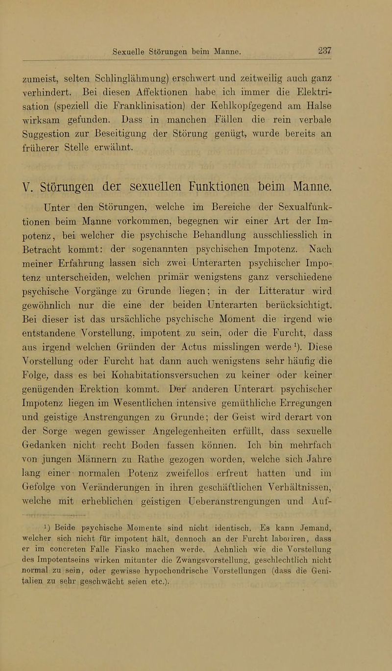 zumeist, selten Schlinglähmung) erschwert und zeitweilig auch ganz verhindert. Bei diesen Alfektionen habe ich immer die Elektri- sation (speziell die Franklinisation) der Kehlkopfgegend am Halse wirksam gefunden. Dass in manchen Fällen die rein verbale Suggestion zur Beseitigung der Störung genügt, wurde bereits an früherer Stelle erwähnt. V. Störungen der sexuellen Funktionen beim Manne. Unter den Störungen, welche im Bereiche der Sexualfunk- tionen beim Manne verkommen, begegnen wir einer Art der Im- potenz, bei welcher die psychische Behandlung ausschliesslich in Betracht kommt: der sogenannten psychischen Impotenz. Nach meiner Erfahrung lassen sich zwei Unterarten psychischer Impo- tenz unterscheiden, welchen primär wenigstens ganz verschiedene psychische Vorgänge zu Grunde liegen; in der Litteratur wird gewöhnlich nur die eine der beiden Unterarten berücksichtigt. Bei dieser ist das ursächliche psychische Moment die irgend wie entstandene Vorstellung, impotent zu sein, oder die Furcht, dass aus irgend welchen Gründen der Actus misslingen werde ö- Diese Vorstellung oder Furcht hat dann auch wenigstens sehr häufig die Folge, dass es bei Kohabitationsversuchen zu keiner oder keiner genügenden Erektion kommt. Der anderen Unterart psychischer Impotenz liegen im Wesentlichen intensive gemüthliche Erregungen und geistige Anstrengungen zu Grunde; der Geist wird derart von der Sorge wegen gewisser Angelegenheiten erfüllt, dass sexuelle Gedanken nicht recht Boden fassen können. Ich bin mehrfach von jungen Männern zu Rathe gezogen worden, welche sich Jahre lang einer normalen Potenz zweifellos erfreut hatten und im Gefolge von Veränderungen in ihren geschäftlichen Verhältnissen, welche mit erheblichen geistigen Ueberanstrengungen und Auf- >) Beide psychische Momente sind nicht identisch. Es kann Jemand, welcher sich niclit für impotent hält, dennoch an der Furcht laboiiren, dass er im concreten Falle Fiasko machen werde. Aehnlich wie die Vorstellung des Impotentseins wirken mitunter die Zwangsvorstellung, geschlechtlich nicht normal zu sein, oder gewisse hypochondrische Vorstellungen (dass die Geni- talien zu sehr geschwächt seien etc.).