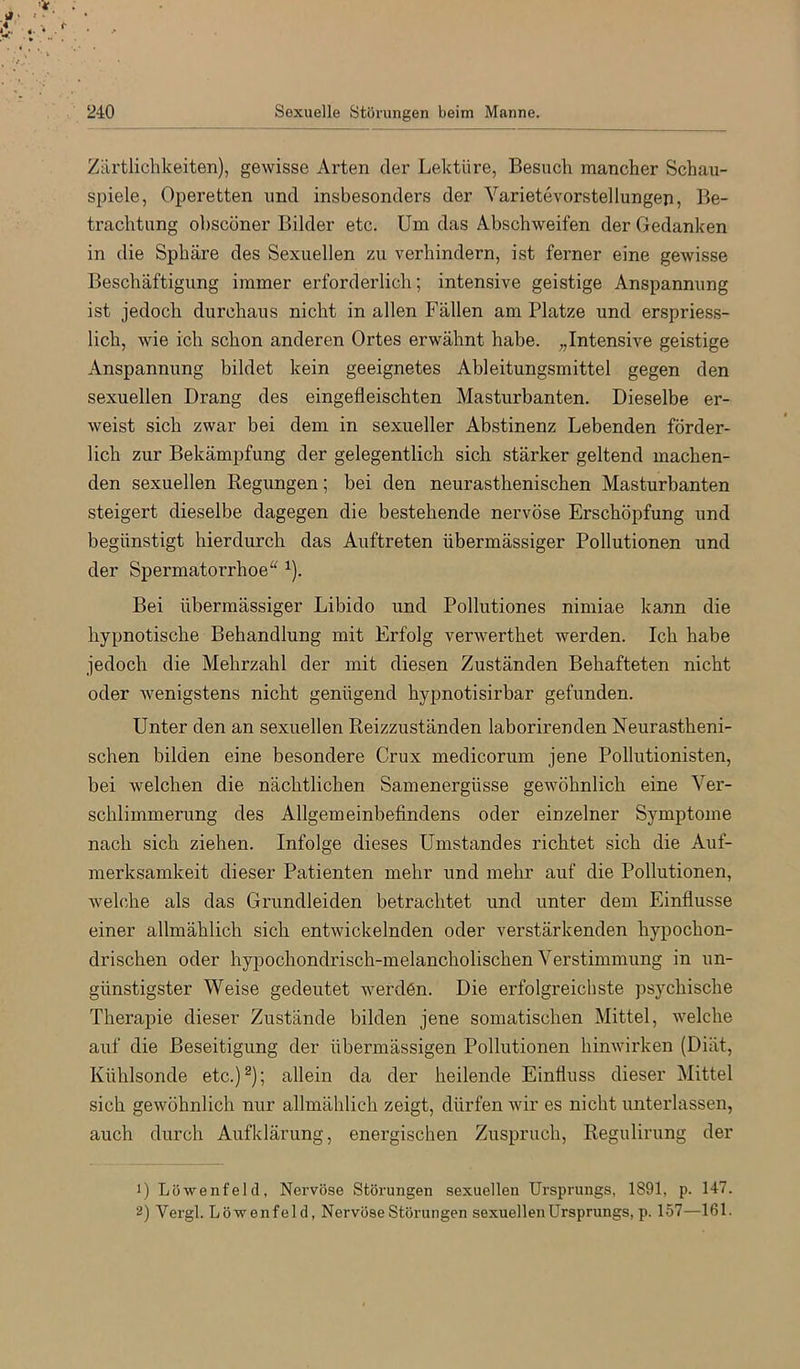 Zärtlichkeiten), gewisse Arten der Lektüre, Besuch mancher Schau- spiele, Operetten nnd insbesonders der Varietevorstellungen, Be- trachtung ohsconer Bilder etc. Um das Abschweifen der Gedanken in die Sphäre des Sexuellen zu verhindern, ist ferner eine gewisse Beschäftigung immer erforderlich; intensive geistige Anspannung ist jedoch durchaus nicht in allen Fällen am Platze und erspriess- lich, wie ich schon anderen Ortes erwähnt habe. „Intensive geistige Anspannung bildet kein geeignetes Ableitungsmittel gegen den sexuellen Drang des eingefleischten Masturbanten. Dieselbe er- weist sich zwar bei dem in sexueller Abstinenz Lebenden förder- lich zur Bekämpfung der gelegentlich sich stärker geltend machen- den sexuellen Regungen; bei den neurasthenischen Masturbanten steigert dieselbe dagegen die bestehende nervöse Erschöpfung und begünstigt hierdurch das Auftreten übermässiger Pollutionen und der Spermatorrhoe“ ^). Bei übermässiger Libido und Pollutiones nimiae kann die hypnotische Behandlung mit Erfolg verwerthet werden. Ich habe jedoch die Mehrzahl der mit diesen Zuständen Behafteten nicht oder wenigstens nicht genügend hypnotisirbar gefunden. Unter den an sexuellen Reizzuständen laborirenden Neurastheni- schen bilden eine besondere Crux medicorum jene Pollutionisten, bei welchen die nächtlichen Samenergüsse gewöhnlich eine Ver- schlimmerung des Allgemeinbefindens oder einzelner Symptome nach sich ziehen. Infolge dieses Umstandes richtet sich die Auf- merksamkeit dieser Patienten mehr und mehr auf die Pollutionen, welche als das Grundleiden betrachtet und unter dem Einflüsse einer allmählich sich entwickelnden oder verstärkenden hypochon- drischen oder hypochondrisch-melancholischen Verstimmung in un- günstigster Weise gedeutet werden. Die erfolgreichste psychische Therapie dieser Zustände bilden jene somatischen Mittel, welche auf die Beseitigung der übermässigen Pollutionen hinwirken (Diät, Kühlsonde etc.)^); allein da der heilende Einfluss dieser Mittel sich gewöhnlich nur allmählich zeigt, dürfen wir es nicht unterlassen, auch durch Aufklärung, energischen Zuspruch, Regulirung der 0 Löwenfeld, Nervöse Störungen sexuellen Ursprungs, 1891, p. 147. 2) Vergl. Löwenfeld, Nervöse Störungen sexuellen Ursprungs, p. 157—161.