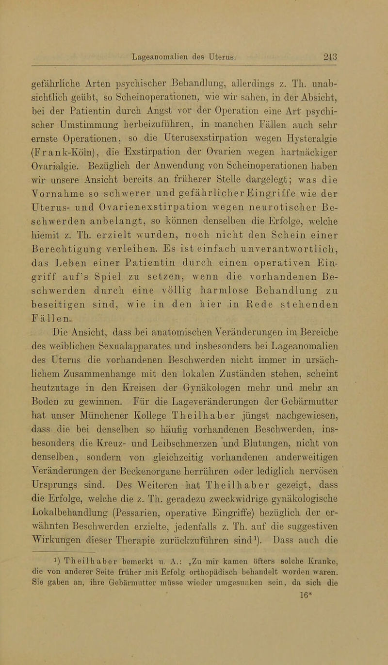 gefährliche Arten psychischer Behandlung, allerdings z. Th. unab- sichtlich geübt, so Scheinoperationen^ wie wir sahen, in der Absicht, bei der Patientin durch Angst vor der Operation eine Art psychi- scher Umstimmung herbeizuführen, in manchen Fällen auch sehr ernste Operationen, so die Uterusexstirpation wegen Hysteralgie (Frank-Köln), die Exstirpation der Ovarien wegen hartnäckiger Ovarialgie. Bezüglich der Anwendung von Scheinoperationen haben wir unsere Ansicht bereits an früherer Stelle dargelegt; was die Vornahme so schwerer und gefährlicher Eingriffe wie der Uterus- und Ovarienexstirpation wegen neurotischer Be- schwerden anbelangt, so können denselben die Erfolge, welche hiemit z. Th. erzielt wurden, noch nicht den Schein einer Berechtigung verleihen. Es ist einfach unverantwortlich, das Leben einer Patientin durch einen operativen Ein- griff auf’s Spiel zu setzen, wenn die vorhandenen Be- schwerden durch eine völlig harmlose Behandlung zu beseitigen sind, wie in den hier in Rede stehenden Fällen. Die Ansicht, dass bei anatomischen Veränderungen im Bereiche des weiblichen Sexualapparates und insbesonders bei Lageanomalien des Uterus die vorhandenen Beschwerden nicht immer in ursäch- lichem Zusammenhänge mit den lokalen Zuständen stehen, scheint heutzutage in den Kreisen der Gynäkologen mehr und mehr an Boden zu gewinnen. Für die Lageveränderungen der Gebärmutter hat unser Münchener Kollege Theilhaber jüngst nachgewiesen, dass die bei denselben so häufig vorhandenen Beschwerden, ins- besonders die IG'euz- und Leibschmerzen und Blutungen, nicht von denselben, sondern von gleichzeitig vorhandenen anderweitigen Veränderungen der Beckenorgane herrühren oder lediglich neiwösen Ursprungs sind. Des Weiteren hat Theilhaber gezeigt, dass die Erfolge, welche die z. Th. geradezu zweckwidrige gynäkologische Lokalbehandlung (Pessarien, operative Eingriffe) bezüglich der er- wähnten Beschwerden erzielte, jedenfalls z. Th. auf die suggestiven Wirkungen dieser Therapie zurückzuführen sind'). Dass auch die D Theilhaber bemerkt u, A.: „Zu mir kamen öfters solche Kranke, die von anderer Seite früher jnit Erfolg ortliopildisch behandelt worden waren. Sie gaben an, ihre Gebärmutter müsse wieder umgesunken sein, da sich die 16*
