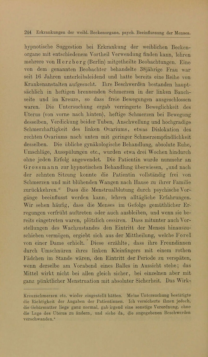 hypnotische Suggestion hei Erkrankung der weiblichen Becken- organe mit entschiedenem Vortheil Verwendung finden kann, lehren mehrere von lierzberg (Berlin) mitgetheilte Beobachtungen. Eine von dem genannten Beobachter behandelte 38jährige Frau war seit 16 Jahren unterleibsleidend und hatte bereits eine Reihe von Krankenanstalten aufgesucht. Ihre Beschwerden bestanden haupt- sächlich in heftigen brennenden Schmerzen in der linken Bauch- seite und im Kreuze, so dass freie Bewegungen ausgeschlossen waren. Die Untersuchung ergab verringerte Beweglichkeit des Uterus (von vorne nach hinten), heftige Schmerzen bei Bewegung desselben, Verdickung beider Tuben, Anschwellung und hochgradige Schmerzhaftigkeit des linken Ovariums, etwas Dislokation des rechten Ovariums nach unten mit geringer Schmerzempfindlichkeit desselben. Die übliche gynäkologische Behandlung, absolute Ruhe, Umschläge, Ausspülungen etc., wurden etwa drei Wochen hindurch ohne jeden Erfolg angewendet. Die Patientin wurde nunmehr an Grossmann zur hypnotischen Behandlung überwiesen, „und nach der zehnten Sitzung konnte die Patientin vollständig frei von Schmerzen und mit blühenden Wangen nach Hause zu ihrer Familie zurückkehren.“ Dass die Menstrualblutung durch psychische^'^or- gänge beeinflusst werden kann, lehren alltägliche Erfahrungen. Wir sehen häufig, dass die Menses im Gefolge gemüthlicher Er- regungen verfrüht auftreten oder auch ausbleiben, und wenn sie be- reits eingetreten waren, plötzlich cessiren. Dass mitunter auch Vor- stellungen des Wachzustandes den Eintritt der Menses hinauszu- schieben vermögen, ergiebt sich aus der Mittheilung, welche Forel von einer Dame erhielt. Diese erzählte, dass ihre Freundinnen durch Umschnüren ihres linken Kleinfingers mit einem rothen Fädchen im Stande wären, den Eintritt der Periode zu verspäten, wenn derselbe am Vorabend eines Balles in Aussicht stehe; das Mittel wirkt nicht bei allen gleich sicher, bei einzelnen aber mit ganz pünktlicher Menstruation mit absoluter Sicherheit. Das Wii’k- Kreuzschmerzen etc. wieder eingestellt hätten. Meine Untersuchung beslätigte die Richtigkeit der Angaben der Patientinnen. Ich versicherte ihnen jedoch, die Gebärmutter liege ganz normal, gab irgend eine sonstige Verordnung, ohne die Lage des Uterus zu ändern, und siehe da, die angegebenen Beschwerden verschwanden.“