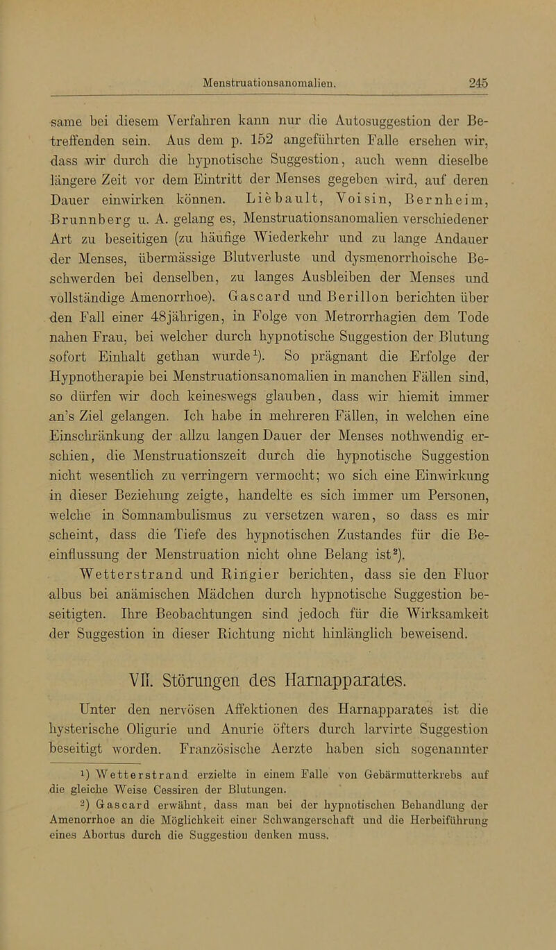 same bei diesem Verfahren kann nur die Autosuggestion der Be- treffenden sein. Aus dem p. 152 angeführten Falle ersehen wir, dass wir durch die hypnotische Suggestion, auch wenn dieselbe längere Zeit vor dem Eintritt der Menses gegeben wird, auf deren Dauer einwirken können. Liebault, Voisin, Bernheim, Brunnberg u. A. gelang es, Menstruationsanomalien verschiedener Art zu beseitigen (zu häufige Wiederkehr und zu lange Andauer der Menses, übermässige Blutverluste und dysmenorrhoische Be- schwerden bei denselben, zu langes Ausbleiben der Menses und vollständige Amenorrhoe). Gascard und Berillon berichten über den Fall einer 48jährigen, in Folge von Metrorrhagien dem Tode nahen Fx’au, bei welcher durch hypnotische Suggestion der Blutung sofort Einhalt gethan wurde ^). So prägnant die Erfolge der Hypnotherapie bei Menstruationsanomalien in manchen Fällen sind, so dürfen wir doch keineswegs glauben, dass wir hiemit immer an’s Ziel gelangen. Ich habe in mehreren Fällen, in welchen eine Einschränkung der allzu langen Dauer der Menses nothwendig er- schien, die Menstruationszeit durch die hypnotische Suggestion nicht wesentlich zu verringern vermocht; wo sich eine Einwirkung in dieser Beziehung zeigte, handelte es sich immer um Personen, welche in Somnambulismus zu versetzen waren, so dass es mir scheint, dass die Tiefe des hypnotischen Zustandes für die Be- einflussung der Menstruation nicht ohne Belang ist^). Wetterstrand und Kingier berichten, dass sie den Fluor albus bei anämischen Mädchen durch hypnotische Suggestion be- seitigten. Ihre Beobachtungen sind jedoch für die Wirksamkeit der Suggestion in dieser Richtung nicht hinlänglich beweisend. vn. Störungen des Harnapparates. Unter den nervösen Affektionen des Harnapparates ist die hysterische Oligurie und Anurie öfters durch larvirte Suggestion beseitigt worden. Französische Aerzte haben sich sogenannter 1) Wetterstrand erzielte in einem Falle von Gebärmutterkrebs auf die gleiche Weise Cessiren der Blutungen. 2) Gascard erwähnt, dass man bei der hypnotischen Behandlung der Amenorrhoe an die Möglichkeit einer Schwangerschaft und die Herbeiführung eines Abortus durch die Suggestion denken muss.