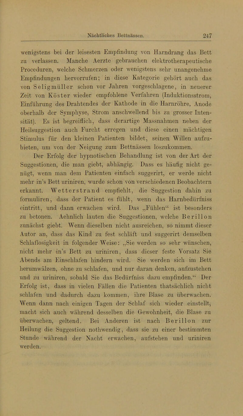 wenigstens bei der leisesten Empfindung von Harndrang das Bett zu verlassen. Manche Aerzte gebrauchen elektrotherapeutische Proceduren, welche Schmerzen oder wenigstens sehr unangenehme Empfindungen hervorrufen; in diese Kategorie gehört auch das von Seligmüller schon vor Jahren vorgeschlagene, in neuerer Zeit von Köster wieder empfohlene Verfahren {Induktionsstrom, Einführung des Drahtendes der Kathode in die Harnröhre, Anode oberhalb der Symphyse, Strom anschwellend bis zu grosser Inten- sität). Es ist begreiflich, dass derartige Massnahmen neben der Heilsuggestion auch Furcht erregen und diese einen mächtigen Stimulus für den kleinen Patienten bildet, seinen Willen aufzu- bieten, um von der Neigung zum Bettnässen loszukommen. Der Erfolg der hypnotischen Behandlung ist von der Art der Suggestionen, die man giebt, abhängig. Dass es häufig nicht ge- nügt, wenn man dem Patienten einfach suggerirt, er werde nicht mehr in’s Bett uriniren, wurde schon von verschiedenen Beobachtern erkannt. Wetterstrand empfiehlt, die Suggestion dahin zu formuliren, dass der Patient es fühlt, wenn das Harnbedürfniss eintritt, und dann erwachen wird. Das „Fühlen“ ist besonders zu betonen. Aehnlich lauten die Suggestionen, welche Berillon zunächst giebt. Wenn dieselben nicht ausreichen, so nimmt dieser Autor an, dass das Kind zu fest schläft und suggerirt demselben Schlaflosigkeit in folgender Weise: „Sie werden so sehr wünschen, nicht mehr dn’s Bett zu uriniren, dass dieser feste Vorsatz Sie Abends am Einschlafen hindern wird. Sie werden sich im Bett herumwälzen, ohne zu schlafen, und nur daran denken, aufzustehen und zu uriniren, sobald Sie das Bedürfniss dazu empfinden.“ Der Erfolg ist, dass in vielen Fällen die Patienten thatsächlich nicht schlafen und dadurch dazu kommen, ihre Blase zu überwachen. Wenn dann nach einigen Tagen der Schlaf sich wieder einstellt, macht sich auch während desselben die Gewohnheit, die Blase zu überwachen, geltend. Bei Anderen ist nach Berillon zur Heilung die Suggestion nothwendig, dass sie zu einer bestimmten Stunde während der Nacht erwachen, aufstehen und uriniren werden.