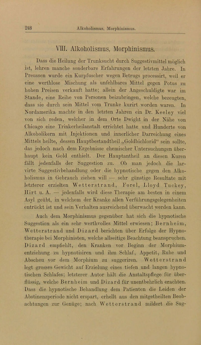 VIII. Alkoliolismus, Morpliinismus. Dass die Heilung der Trunksucht durch Suggestivmittel möglich ist, lehren manche sonderbare Erfahrungen der letzten Jahre. In Preussen wurde ein Kurpfuscher wegen Betrugs processirt, weil er eine werthlose Mischung als unfehlbares Mittel gegen Potus zu hohen Preisen verkauft hatte; allein der Angeschuldigte war im Stande, eine Reihe von Personen beizubringen, welche bezeugten, dass sie durch sein Mittel vom Trünke kurirt worden waren. In Nordamerika machte in den letzten Jahren ein Dr. Keeley Adel von sich reden, welcher in dem Orte Dwight in der Nähe von Chicago eine Trinkerheilanstalt errichtet hatte und Hunderte von Alkoholikern mit Injektionen und innerlicher Darreichung eines Mittels heilte, dessen Hauptbestandtheil „Goldbichlorid“ sein sollte, das jedoch nach dem Ergebnisse chemischer Untersuchungen über- haupt kein Gold enthielt. Der Hauptantheil an diesen Kuren fällt jedenfalls der Suggestion zu. Ob man jedoch die lar- virte Suggestivbehandlung oder die hypnotische gegen den Alko- holismus in Gebrauch ziehen will — sehr günstige Resultate mit letzterer erzielten Wetterstrand, Forel, Lloyd Tuckey, Hirt u. A. — jedenfalls wird diese Therapie am besten in einem Asyl geübt, in welchem der Kranke allen Verführungsgelegenheiten entrückt ist und sein Verhalten ausreichend überwacht werden kann. Auch dem Morphinismus gegenüber hat sich die hypnotische Suggestion als ein sehr werthvolles Mittel erAviesen; Bernheim, Wetterstrand und Dizard berichten über Erfolge der Hypno- therapie bei Morphinisten, Avelche allseitige Beachtung beanspruchen. Dizard empfiehlt, den Kranken vor Beginn der Morphium- entziehung zu hypnotisiren und ihm Schlaf, Appetit, Ruhe und Abscheu vor dem Morphium zu suggeriren. Wetterstrand legt grosses Gewicht auf Erzielung eines tiefen und langen hypno- tischen Schlafes; letzterer Autor hält die Anstaltspflege für über- flüssig, welche Bernheim und Dizard für unentbehrlich erachten. Dass die hypnotische Behandlung dem Patienten die Leiden der Abstinenzperiode nicht erspart, erhellt aus den mitgetheilten Beob- achtungen zur Genüge; nach Wetterstrand mildert die Sug-