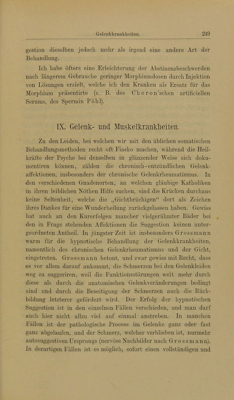 gestion dieselben jedoch mehr als irgend eine andere Art der Behandlung. Ich habe öfters eine Erleichterung der Abstinenzbeschwerden nach längerem Gebrauche geringer Morphiumdosen durch Injektion Yon Lösungen erzielt, welche ich den Kranken als Ersatz für das Morphium präsentirte (z. B. des Cheron’schen artificiellen Serums, des Spermin Pöhl). IX. Gelenk- und Muskelkranklieiten. Zu den Leiden, bei welchen wir mit den üblichen somatischen Behandlungsmethoden recht oft Fiasko machen, während die Heil- kräfte der Psyche bei denselben in glänzender Weise sich doku- mentiren können, zählen die chronisch-entzündlichen Gelenk- aft’ektionen, insbesonders der chronische Gelenkrheumatismus. In den verschiedenen Gnadenorten, an welchen gläubige Katholiken in ihren leiblichen Nöthen Hilfe suchen, sind .die Krücken durchaus keine Seltenheit, welche die „Gichtbrüchigen“ dort als Zeichen ihres Dankes für eine Wunderheilung zurückgelassen haben. Gewiss hat auch an den Kurerfolgen mancher vielgerühmter Bäder bei den in Frage stehenden Affektionen die Suggestion keinen unter- geordneten Antheil. In jüngster Zeit ist insbesonders Grossmann warm für die hypnotische Behandlung der Gelenkkrankheiten, namentlich des chronischen Gelenkrheumatismus und der Gicht, eingetreten. Grossmann betont, und zwar gewiss mit Eecht, dass es vor allem darauf ankommt, die Schmerzen bei den Gelenkleiden weg zu suggeriren, weil die Funktionsstörungen weit mehr durch diese als durch die anatomischen Gelenkveränderungen bedingt sind und durch die Beseitigung der Schmerzen auch die Rück- bildung letzterer gefördert wird. Der Erfolg der hypnotischen Suggestion ist in den einzelnen Fällen verschieden, und man darf auch hier nicht allzu viel auf einmal anstreben. In manchen Fällen ist der pathologische Process im Gelenke ganz oder fast ganz ahgelaufen, .und der Schmerz, welcher verblieben ist, nunnehr autosuggestiven Ursprungs (nervöse Nachbilder nach Gross mann). In derartigen Fällen ist es möglich, sofort einen vollständigen und